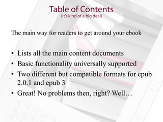 The main way for readers to get around your ebook


• Lists all the main content documents
• Basic functionality universally supported
• Two different but compatible formats for epub
  2.0.1 and epub 3
• Great! No problems then, right? Well…
 