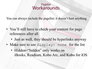 You can always include the pagelist; it doesn’t hurt anything


• You’ll still have to check your content for page
  references after all
   • Just as well, they should be hyperlinks anyway
• Make sure to use display: none for the list
   • Hidden=“hidden” only works on
     iBooks, Readium, Kobo Arc, and Kobo for iOS
 