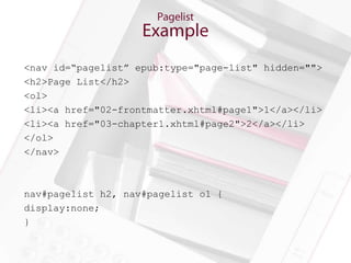 <nav id=“pagelist” epub:type="page-list" hidden="">
<h2>Page List</h2>
<ol>
<li><a href="02-frontmatter.xhtml#page1">1</a></li>
<li><a href="03-chapter1.xhtml#page2">2</a></li>
</ol>
</nav>



nav#pagelist h2, nav#pagelist ol {
display:none;
}
 