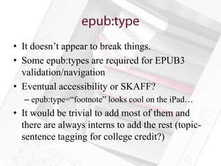 • It doesn’t appear to break things.
• Some epub:types are required for EPUB3
  validation/navigation
• Eventual accessibility or SKAFF?
  – epub:type=“footnote” looks cool on the iPad…
• It would be trivial to add most of them and
  there are always interns to add the rest (topic-
  sentence tagging for college credit?)
 