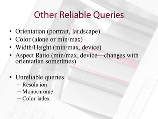 •   Orientation (portrait, landscape)
•   Color (alone or min/max)
•   Width/Height (min/max, device)
•   Aspect Ratio (min/max, device—changes with
    orientation sometimes)

• Unreliable queries
    – Resolution
    – Monochrome
    – Color-index
 