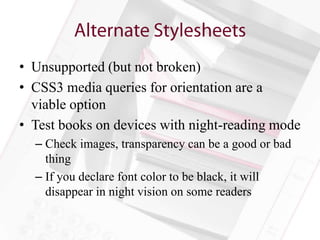 • Unsupported (but not broken)
• CSS3 media queries for orientation are a
  viable option
• Test books on devices with night-reading mode
  – Check images, transparency can be a good or bad
    thing
  – If you declare font color to be black, it will
    disappear in night vision on some readers
 