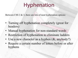 Between CSS 2 & 3, there are lots of neat hyphenation options:


• Turning off hyphenation completely (great for
  headers)
• Manual hyphenation for non-standard words
• Restriction of hyphenation to eliminate ladders
• Use a new character as a hyphen (&, anybody?)
• Require a certain number of letters before or after
  hyphens
 