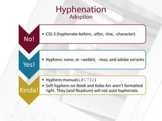 • CSS 3 (hyphenate-before, -after, -line, -character)
 No!

         • Hyphens: none, or –webkit, -moz, and adobe variants
 Yes!

         • Hyphens:manual(­)
         • Soft hyphens on Nook and Kobo Arc aren’t formatted
Kinda!     right. They (and Readium) will not auto hyphenate.
 