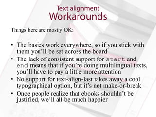 Things here are mostly OK:

• The basics work everywhere, so if you stick with
  them you’ll be set across the board
• The lack of consistent support for start and
  end means that if you’re doing multilingual texts,
  you’ll have to pay a little more attention
• No support for text-align-last takes away a cool
  typographical option, but it’s not make-or-break
• Once people realize that ebooks shouldn’t be
  justified, we’ll all be much happier
 