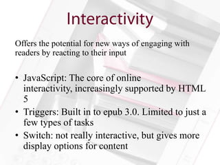 Offers the potential for new ways of engaging with
readers by reacting to their input

• JavaScript: The core of online
  interactivity, increasingly supported by HTML
  5
• Triggers: Built in to epub 3.0. Limited to just a
  few types of tasks
• Switch: not really interactive, but gives more
  display options for content
 