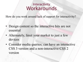 How do you work around lack of support for interactivity?


• Design content so the interactive bits are not
  essential
• Alternately, limit your market to just a few
  devices
• Consider media queries; can have an interactive
  CSS 3 version and a non-interactive CSS 2
  version
 
