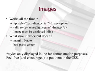 • Works all the time:*
   – <p style=“text-align:center”>Image</p> or
   – <div style=“text-align:center”>Image</p>
   – Image must be displayed inline
• What should work but doesn’t
   – margin: 0 auto
   – box-pack: center

*styles only displayed inline for demonstration purposes.
Feel free (and encouraged) to put them in the CSS.
 