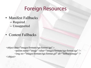 • Manifest Fallbacks
   – Required
   – Unsupported

• Content Fallbacks


<object data="images/formats/tga-format.tga" >
        <param name="image" value="images/formats/tga-format.tga" />
        <img src="images/formats/tga-format.gif" alt="fallbackimage" />
</object>
 