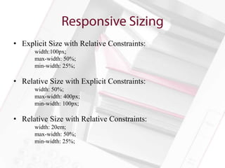 • Explicit Size with Relative Constraints:
      width:100px;
      max-width: 50%;
      min-width: 25%;

• Relative Size with Explicit Constraints:
      width: 50%;
      max-width: 400px;
      min-width: 100px;

• Relative Size with Relative Constraints:
      width: 20em;
      max-width: 50%;
      min-width: 25%;
 