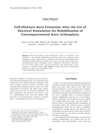 The Journal of Arthroplasty Vol. 20 No. 7 2005




                                                    Case Report

      Full-thickness Burn Formation After the Use of
        Electrical Stimulation for Rehabilitation of
           Unicompartmental Knee Arthroplasty

                   Kerry S. Ford, MD, Michael W. Shrader, MD, Jay Smith, MD,
                          Timothy J. Mclean, PT, and Diane L. Dahm, MD




                   Abstract: Electrical stimulation and interferential current are commonly used
                   modalities in the physical rehabilitation of patients who have undergone joint
                   arthroplasty surgery. Sparse data are available in the literature regarding potential
                   complications from using these modalities. We report on a patient who underwent a
                   unicompartmental knee arthroplasty with a subsequent full-thickness skin burn
                   over the metal implant after electrical stimulation and interferential current
                   modalities in physical therapy. Key words: electrical stimulation, interferential
                   current, case report, joint arthroplasty, burn.
                   n 2005 Published by Elsevier Inc.




Electrical modalities, including electrical stimula-                                     Case Report
tion and interferential current, are commonly used
treatments in the physical therapy setting to assist                      A.M. is a 57-year-old man who first presented to
with swelling control, muscle activation and                           our sports medicine clinic in February of 2003 with
strengthening, and pain control. To date, very little                  right knee pain. Plain films of the right knee
information on possible side effects and compli-                       showed moderate to severe degenerative arthritis,
cations from the use of electrical modalities has                      primarily of the medial compartment. A trial of
been reported in the literature. We report a case                      nonoperative therapy was prescribed, including the
of a full-thickness burn over the anterior tibia                       use of an unloader brace, an exercise program,
after the use of interferential current in a patient                   activity modification, and the use of anti-inflam-
with a unicompartmental knee arthroplasty.                             matory medication. He continued to have signifi-
                                                                       cant medial-sided knee pain, and he elected to
                                                                       proceed with a unicompartmental arthroplasty in
                                                                       November 2003. His medical history includes
                                                                       hyperlipidemia. There was no history of diabetes
                                                                       or peripheral vascular disease. The patient’s only
   From the Mayo Clinic, SW, Rochester, Minnesota.                     medication was nabumetone. There was no history
   Submitted July 28, 2004; accepted October 13, 2004.
   No benefits or funds were received in support of the study.         of corticosteroid use. He had no known allergies
   Reprint requests: Diane Dahm, MD, Mayo Clinic E-14, 200             and was a nonsmoker.
1st Avenue Northwest, Rochester, MN 55901.                                A unicompartmental arthroplasty was performed
   n 2005 Published by Elsevier Inc.
   0883-5403/05/1906-0004$30.00/0                                      without complication; the patient had an un-
   doi:10.1016/j.arth.2004.10.018                                      remarkable early postoperative course and was



                                                                 950
 