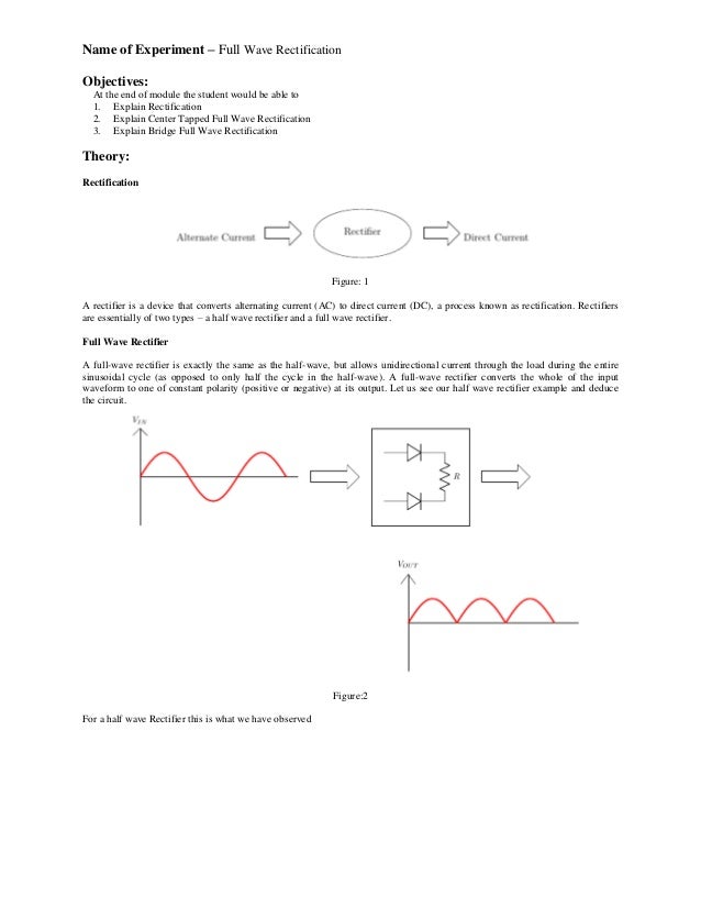 Name of Experiment – Full Wave Rectification
Objectives:
At the end of module the student would be able to
1. Explain Rectification
2. Explain Center Tapped Full Wave Rectification
3. Explain Bridge Full Wave Rectification
Theory:
Rectification
Figure: 1
A rectifier is a device that converts alternating current (AC) to direct current (DC), a process known as rectification. Rectifiers
are essentially of two types – a half wave rectifier and a full wave rectifier.
Full Wave Rectifier
A full-wave rectifier is exactly the same as the half-wave, but allows unidirectional current through the load during the entire
sinusoidal cycle (as opposed to only half the cycle in the half-wave). A full-wave rectifier converts the whole of the input
waveform to one of constant polarity (positive or negative) at its output. Let us see our half wave rectifier example and deduce
the circuit.
Figure:2
For a half wave Rectifier this is what we have observed
 