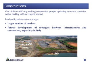 Constructions
One of the world’s top ranking construction groups, operating in several countries,
with a backlog 60% developed abroad

Leadership enhancement through :
  larger number of markets
  further development of synergies between infrastructures and
  concessions, especially in Italy




                                                                                16
 