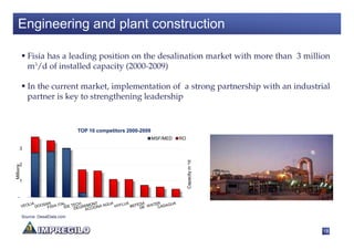 Engineering and plant construction

             Fisia has a leading position on the desalination market with more than 3 million
             m3/d of installed capacity (2000-2009)

             In the current market, implementation of a strong partnership with an industrial
             partner is key to strengthening leadership


                                   TOP 10 competitors 2000-2009
                                                                  MSF/MED   RO

      3




                                                                                 Capacity m 3/d
      2
Millions




      1


   -



           Source: DesalData.com


                                                                                                  18
 