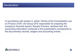 Declaration




 In accordance with section 2, article 154-bis of the Consolidated Law
 on Finance (TUF), the Group CFO responsible for preparing the
 company’s financial reports, Rosario Fiumara, declares that the
 accounting information contained in this presentation corresponds to
 the documentary records, ledgers and accounting entries.




                                                                    22
 
