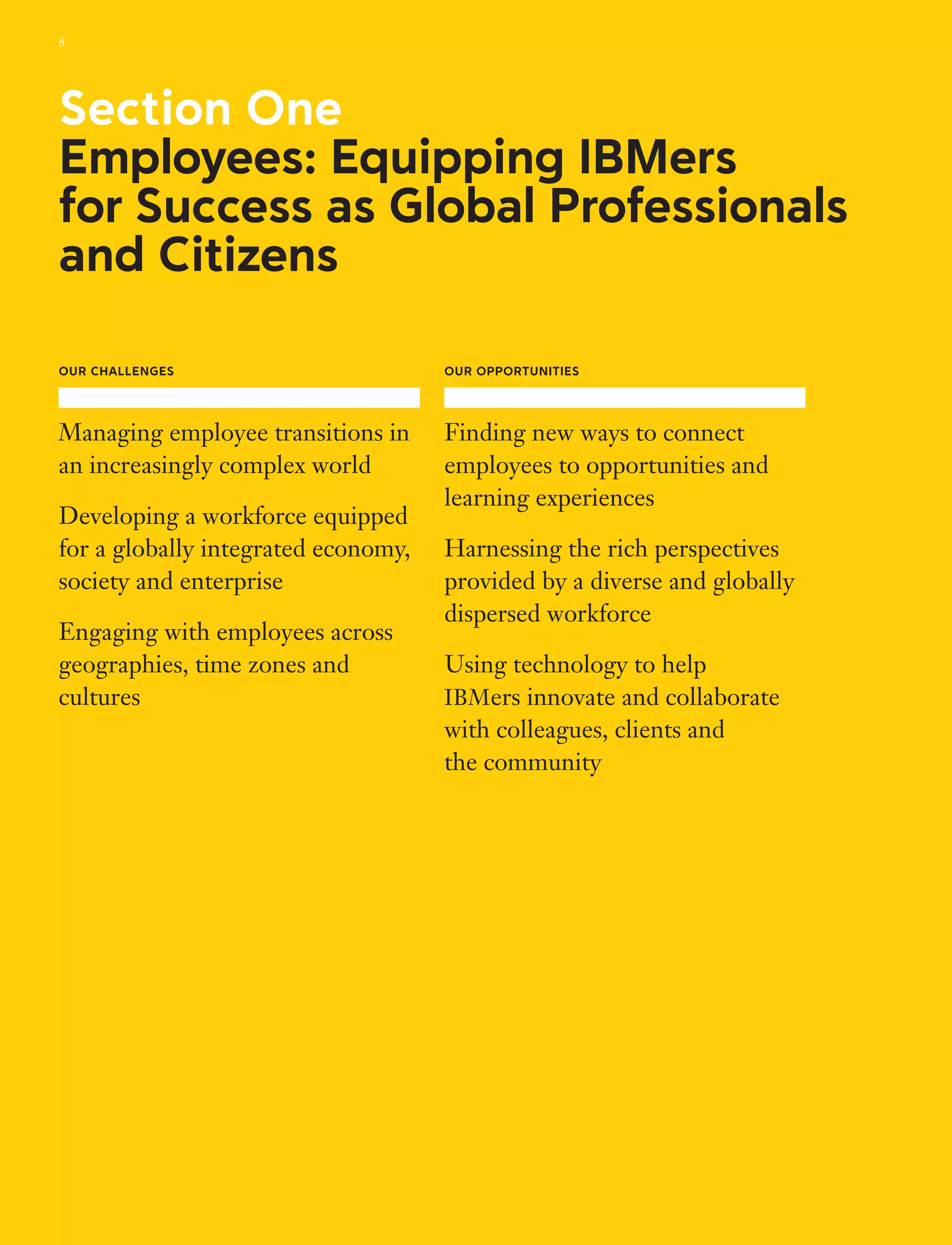 Our Challenges
Managing employee transitions in
an increasingly complex world
Developing a workforce equipped
for a globally integrated economy,
society and enterprise
Engaging with employees across
geographies, time zones and
cultures
Our Opportunities
Finding new ways to connect
employees to opportunities and
learning experiences
Harnessing the rich perspectives
provided by a diverse and globally
dispersed workforce
Using technology to help
IBMers innovate and collaborate
with colleagues, clients and
the community
Section One
Employees: Equipping IBMers
for Success as Global Professionals
and Citizens
8
 