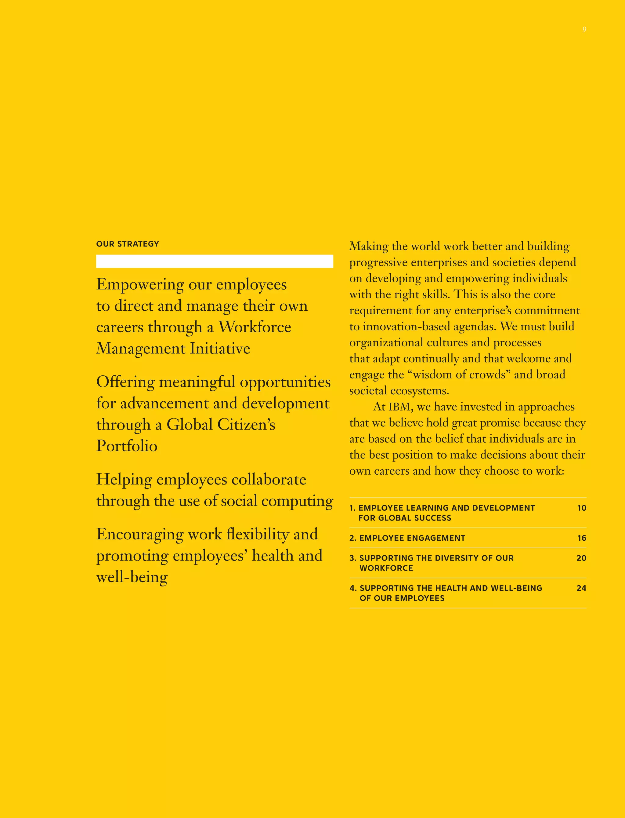 Making the world work better and building
progressive enterprises and societies depend
on developing and empowering individuals
with the right skills. This is also the core
requirement for any enterprise’s commitment
to innovation-based agendas. We must build
organizational cultures and processes
that adapt continually and that welcome and
engage the “wisdom of crowds” and broad
societal ecosystems.
	 At IBM, we have invested in approaches
that we believe hold great promise because they
are based on the belief that individuals are in
the best position to make decisions about their
own careers and how they choose to work:
1. Employee Learning and Development  10
for Global Success
2. Employee Engagement 16
3. Supporting the Diversity of our  20
Workforce 
4. Supporting the Health and Well-Being  24
of Our Employees
Our Strategy
Empowering our employees
to direct and manage their own
careers through a Workforce
Management Initiative
Offering meaningful opportunities
for advancement and development
through a Global Citizen’s
Portfolio
Helping employees collaborate
through the use of social computing
Encouraging work flexibility and
promoting employees’ health and
well-being
9
 