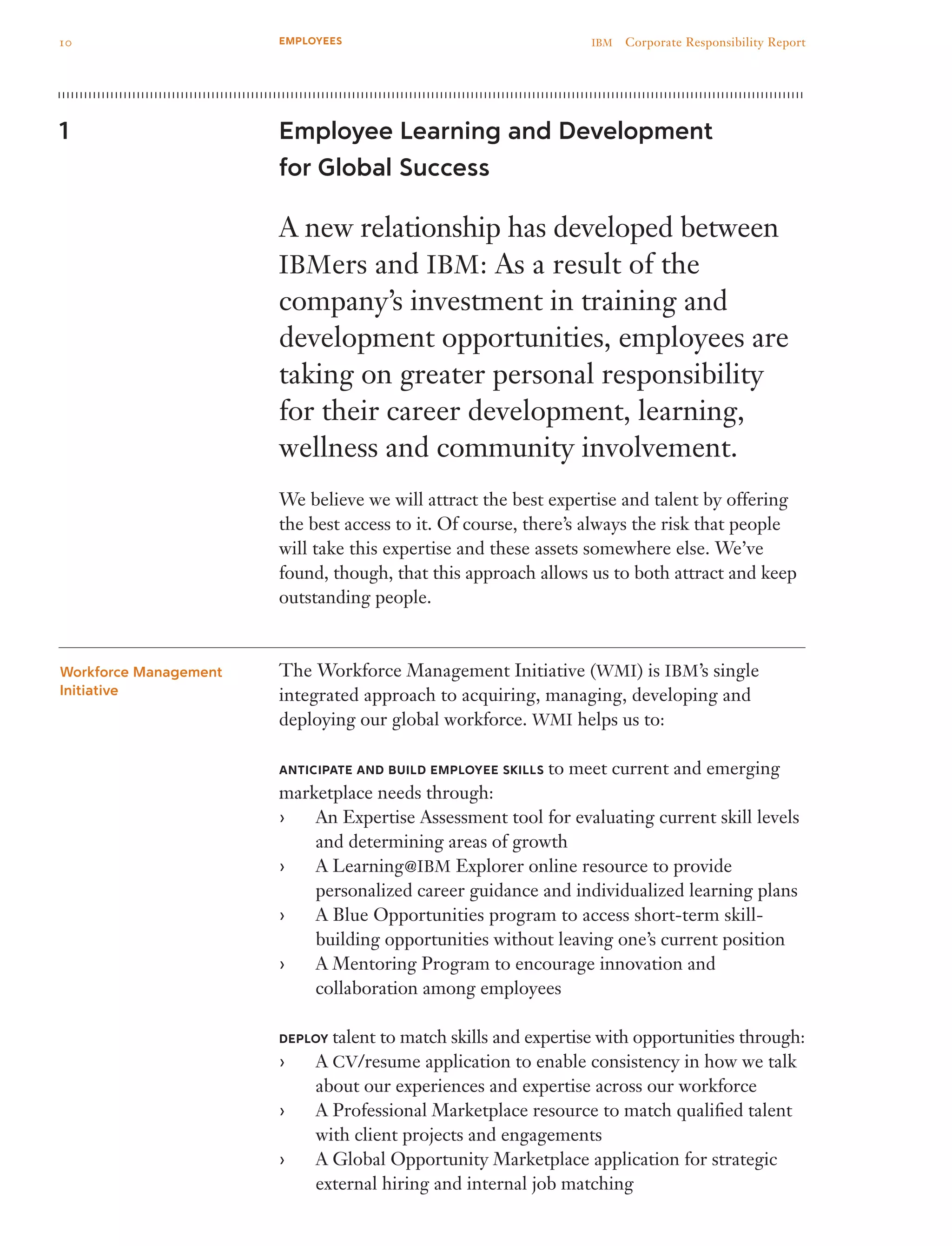 Employee Learning and Development
for Global Success
A new relationship has developed between
IBMers and IBM: As a result of the
company’s investment in training and
development opportunities, employees are
taking on greater personal responsibility
for their career development, learning,
wellness and community involvement.
We believe we will attract the best expertise and talent by offering
the best access to it. Of course, there’s always the risk that people
will take this expertise and these assets somewhere else. We’ve
found, though, that this approach allows us to both attract and keep
outstanding people.
The Workforce Management Initiative (WMI) is IBM’s single
integrated approach to acquiring, managing, developing and
deploying our global workforce. WMI helps us to:
ANTICIPATE and BUILD employee SKILLS to meet current and emerging
marketplace needs through:
An Expertise Assessment tool for evaluating current skill levels››
and determining areas of growth
A Learning›› @IBM Explorer online resource to provide
personalized career guidance and individualized learning plans
A Blue Opportunities program to access short-term skill-››
building opportunities without leaving one’s current position
A Mentoring Program to encourage innovation and››
collaboration among employees
DEPLOY talent to match skills and expertise with opportunities through:
A›› CV/resume application to enable consistency in how we talk
about our experiences and expertise across our workforce
A Professional Marketplace resource to match qualified talent››
with client projects and engagements
A Global Opportunity Marketplace application for strategic››
external hiring and internal job matching
1
Workforce Management
Initiative
10 IBM  Corporate Responsibility ReportEMPLOYEES
 