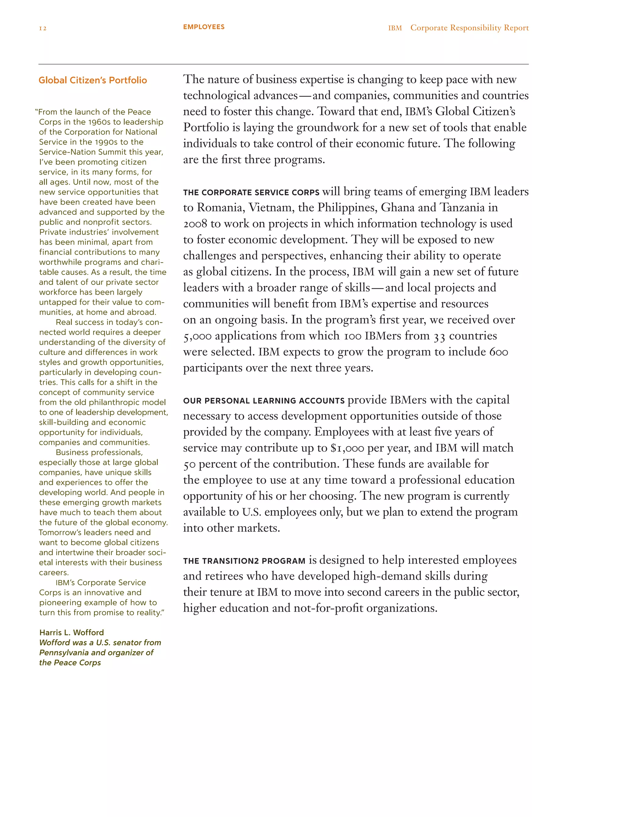 “From the launch of the Peace
Corps in the 1960s to leadership
of the Corporation for National
Service in the 1990s to the
Service-Nation Summit this year,
I’ve been promoting citizen
service, in its many forms, for
all ages. Until now, most of the
new service opportunities that
have been created have been
advanced and supported by the
public and nonprofit sectors.
Private industries’ involvement
has been minimal, apart from
financial contributions to many
worthwhile programs and chari-
table causes. As a result, the time
and talent of our private sector
workforce has been largely
untapped for their value to com-
munities, at home and abroad.
	 Real success in today’s con-
nected world requires a deeper
understanding of the diversity of
culture and differences in work
styles and growth opportunities,
particularly in developing coun-
tries. This calls for a shift in the
concept of community service
from the old philanthropic model
to one of leadership development,
skill-building and economic
opportunity for individuals,
companies and communities.
	 Business professionals,
especially those at large global
companies, have unique skills
and experiences to offer the
developing world. And people in
these emerging growth markets
have much to teach them about
the future of the global economy.
Tomorrow’s leaders need and
want to become global citizens
and intertwine their broader soci-
etal interests with their business
careers.
	 IBM’s Corporate Service
Corps is an innovative and
pioneering example of how to
turn this from promise to reality.”
Harris L. Wofford
Wofford was a U.S. senator from
Pennsylvania and organizer of
the Peace Corps
The nature of business expertise is changing to keep pace with new
technological advances — and companies, communities and countries
need to foster this change. Toward that end, IBM’s Global Citizen’s
Portfolio is laying the groundwork for a new set of tools that enable
individuals to take control of their economic future. The following
are the first three programs.
THE CORPORATE SERVICE CORPS will bring teams of emerging IBM leaders
to Romania, Vietnam, the Philippines, Ghana and Tanzania in
2008 to work on projects in which information technology is used
to foster economic development. They will be exposed to new
challenges and perspectives, enhancing their ability to operate
as global citizens. In the process, IBM will gain a new set of future
leaders with a broader range of skills — and local projects and
communities will benefit from IBM’s expertise and resources
on an ongoing basis. In the program’s first year, we received over
5,000 applications from which 100 IBMers from 33 countries
were selected. IBM expects to grow the program to include 600
participants over the next three years.
OUR PERSONAL LEARNING ACCOUNTS provide IBMers with the capital
necessary to access development opportunities outside of those
provided by the company. Employees with at least five years of
service may contribute up to $1,000 per year, and IBM will match
50 percent of the contribution. These funds are available for
the employee to use at any time toward a professional education
opportunity of his or her choosing. The new program is currently
available to U.S. employees only, but we plan to extend the program
into other markets.
the transition2 program is designed to help interested employees
and retirees who have developed high-demand skills during
their tenure at IBM to move into second careers in the public sector,
higher education and not-for-profit organizations.
Global Citizen’s Portfolio
12 IBM  Corporate Responsibility ReportEMPLOYEES
 