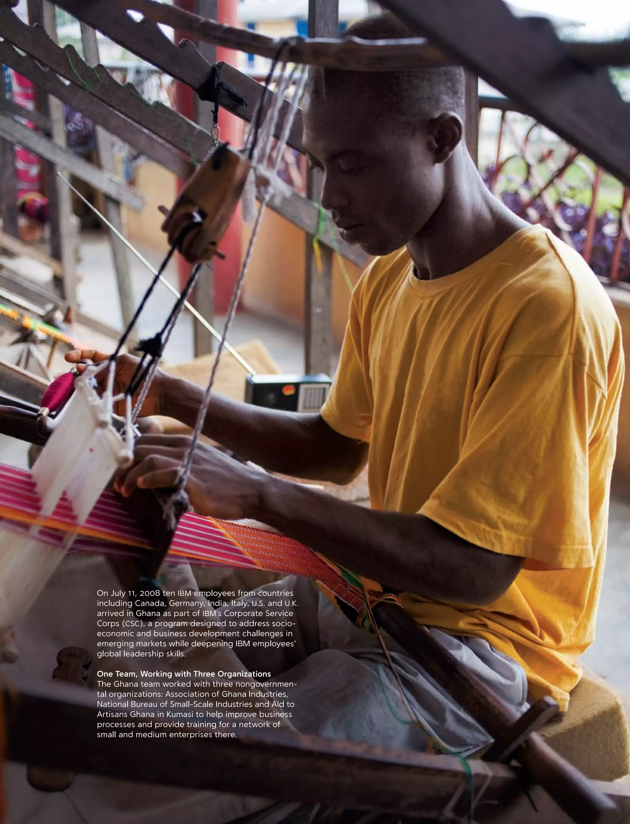 On July 11, 2008 ten IBM employees from countries
including Canada, Germany, India, Italy, U.S. and U.K.
arrived in Ghana as part of IBM’s Corporate Service
Corps (CSC), a program designed to address socio-
economic and business development challenges in
emerging markets while deepening IBM employees’
global leadership skills.
One Team, Working with Three Organizations
The Ghana team worked with three nongovernmen-
tal organizations: Association of Ghana Industries,
National Bureau of Small-Scale Industries and Aid to
Artisans Ghana in Kumasi to help improve business
processes and provide training for a network of
small and medium enterprises there.
13
 