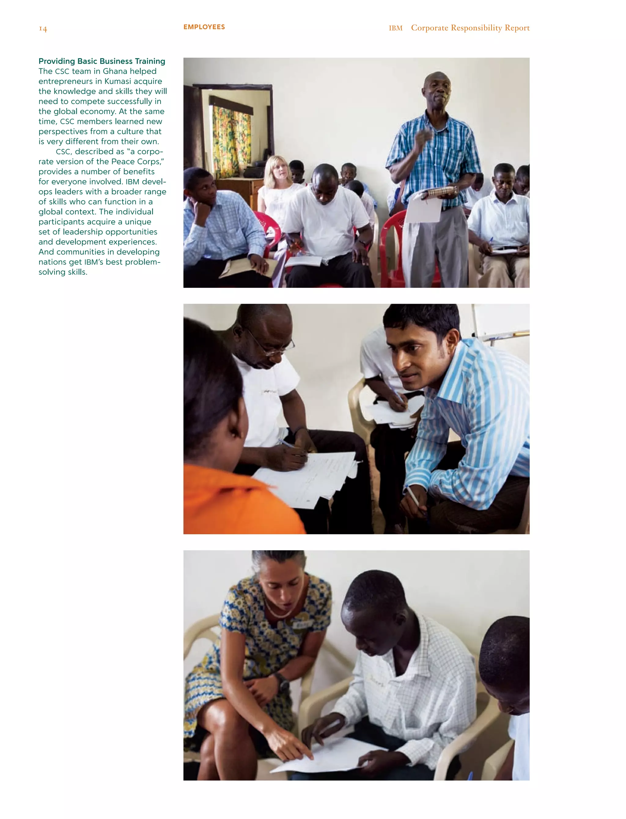 Providing Basic Business Training
The CSC team in Ghana helped
entrepreneurs in Kumasi acquire
the knowledge and skills they will
need to compete successfully in
the global economy. At the same
time, CSC members learned new
perspectives from a culture that
is very different from their own.
	 CSC, described as “a corpo-
rate version of the Peace Corps,”
provides a number of benefits
for everyone involved. IBM devel-
ops leaders with a broader range
of skills who can function in a
global context. The individual
participants acquire a unique
set of leadership opportunities
and development experiences.
And communities in developing
nations get IBM’s best problem-
solving skills.
14 IBM  Corporate Responsibility ReportEMPLOYEES
 