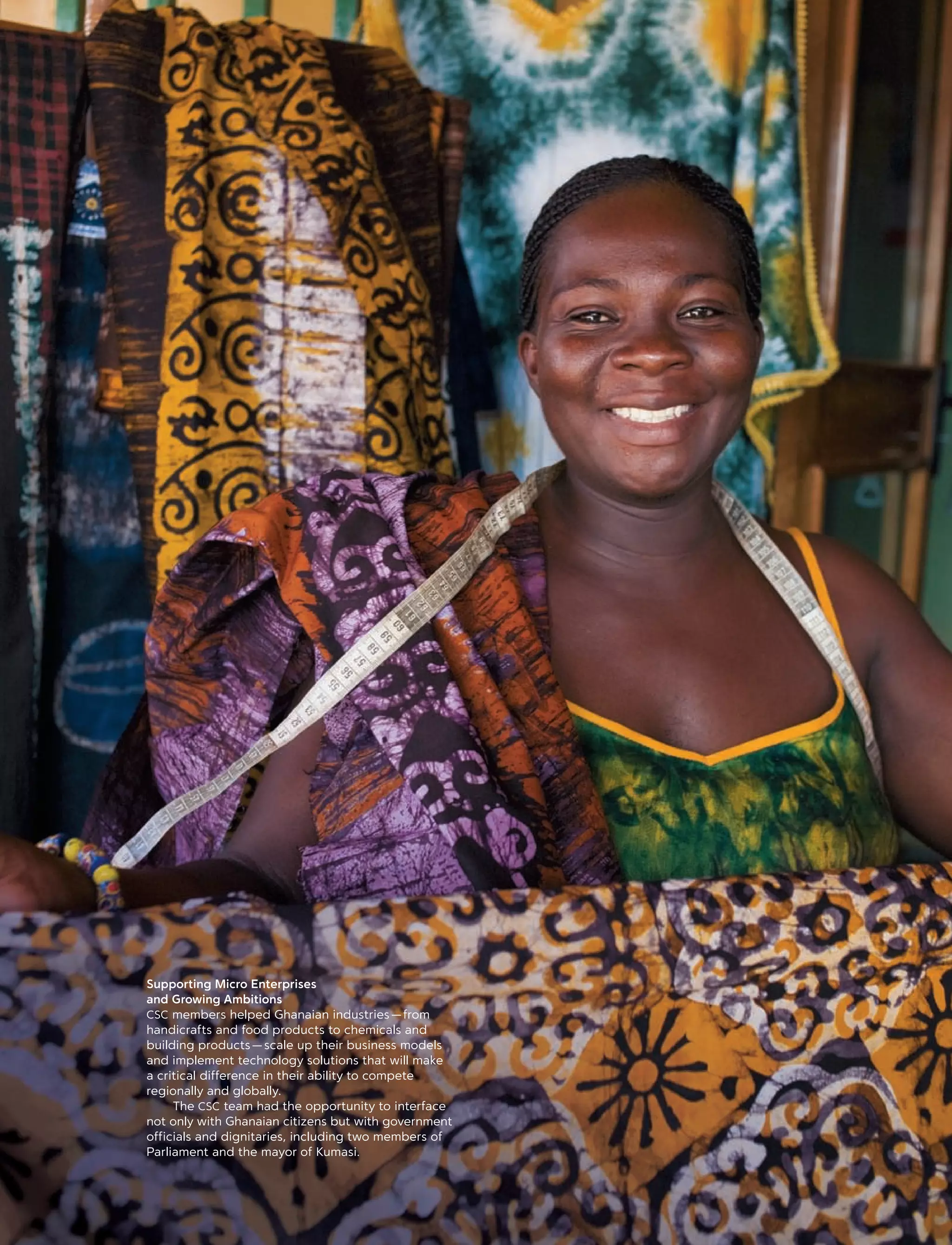 Supporting Micro Enterprises
and Growing Ambitions
CSC members helped Ghanaian industries — from
handicrafts and food products to chemicals and
building products — scale up their business models
and implement technology solutions that will make
a critical difference in their ability to compete
regionally and globally.
	 The CSC team had the opportunity to interface
not only with Ghanaian citizens but with government
officials and dignitaries, including two members of
Parliament and the mayor of Kumasi.
 