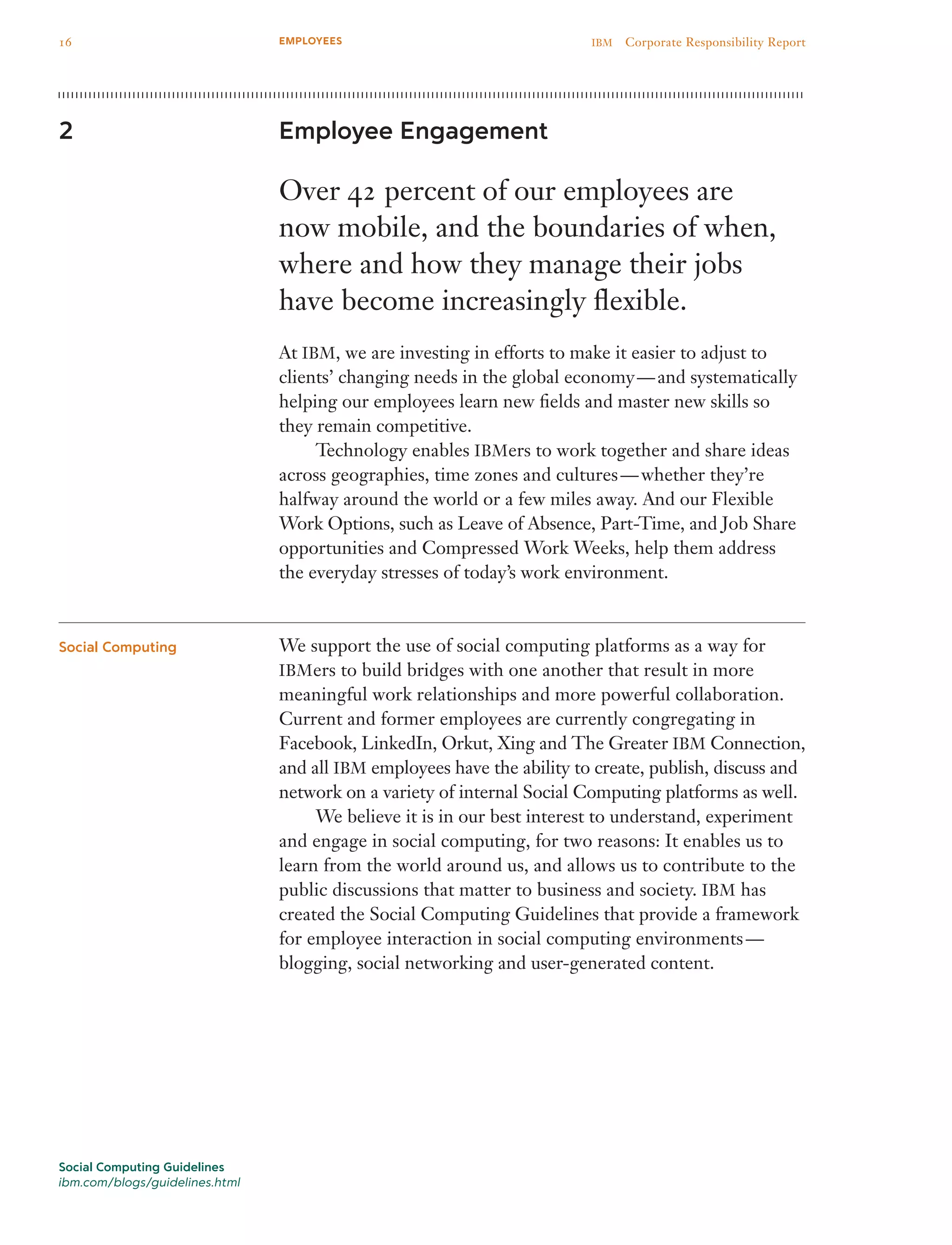 Employee Engagement
Over 42 percent of our employees are
now mobile, and the boundaries of when,
where and how they manage their jobs
have become increasingly flexible.
At IBM, we are investing in efforts to make it easier to adjust to
clients’ changing needs in the global economy — and systematically
helping our employees learn new fields and master new skills so
they remain competitive.
	 Technology enables IBMers to work together and share ideas
across geographies, time zones and cultures — whether they’re
halfway around the world or a few miles away. And our Flexible
Work Options, such as Leave of Absence, Part-Time, and Job Share
opportunities and Compressed Work Weeks, help them address
the everyday stresses of today’s work environment.
We support the use of social computing platforms as a way for
IBMers to build bridges with one another that result in more
meaningful work relationships and more powerful collaboration.
Current and former employees are currently congregating in
Facebook, LinkedIn, Orkut, Xing and The Greater IBM Connection,
and all IBM employees have the ability to create, publish, discuss and
network on a variety of internal Social Computing platforms as well.
	 We believe it is in our best interest to understand, experiment
and engage in social computing, for two reasons: It enables us to
learn from the world around us, and allows us to contribute to the
public discussions that matter to business and society. IBM has
created the Social Computing Guidelines that provide a framework
for employee interaction in social computing environments —
blogging, social networking and user-generated content.
2
Social Computing
Social Computing Guidelines
ibm.com/blogs/guidelines.html
16 IBM  Corporate Responsibility ReportEMPLOYEES
 