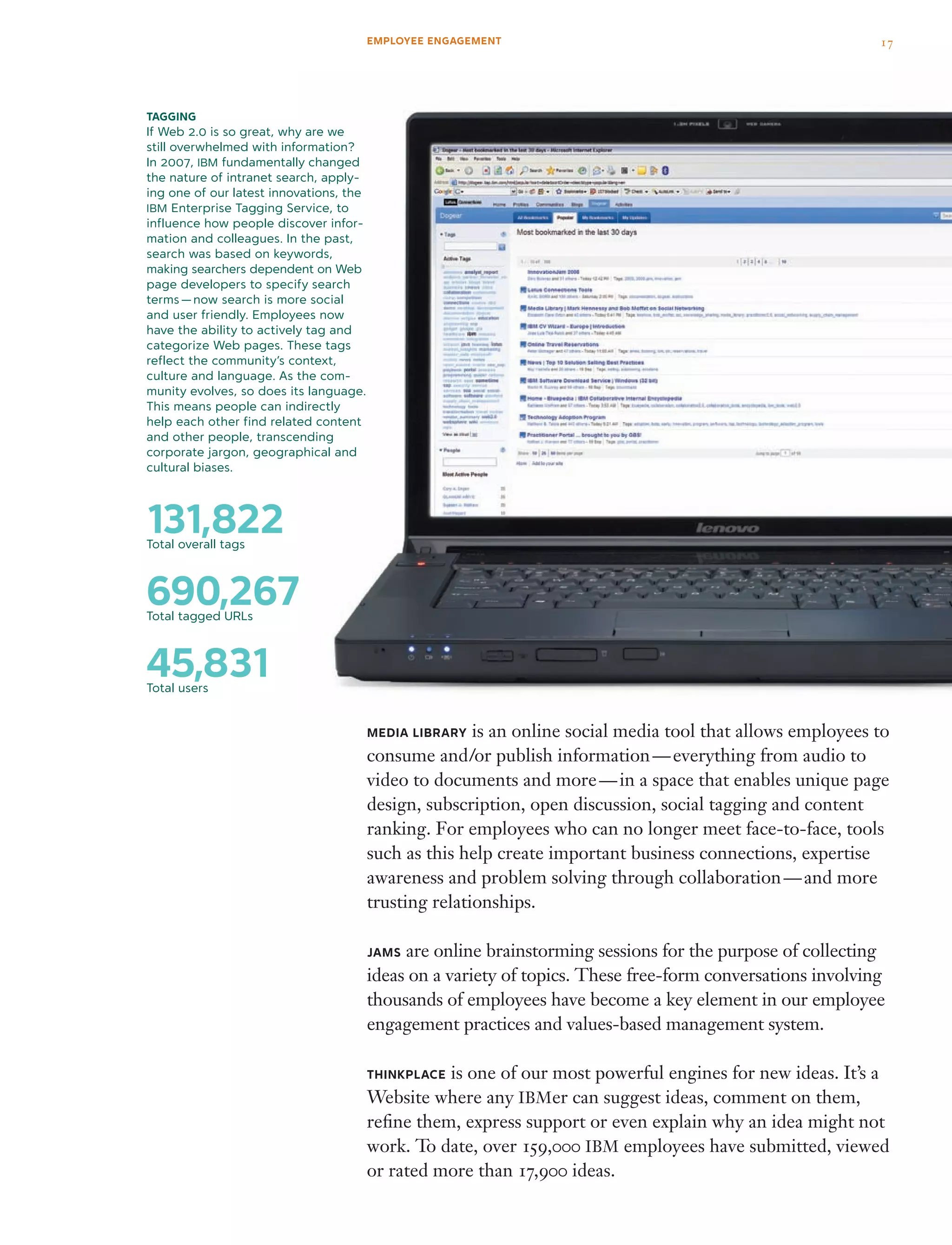 131,822Total overall tags
690,267Total tagged URLs
45,831Total users
Media Library is an online social media tool that allows employees to
consume and/or publish information — everything from audio to
video to documents and more — in a space that enables unique page
design, subscription, open discussion, social tagging and content
ranking. For employees who can no longer meet face-to-face, tools
such as this help create important business connections, expertise
awareness and problem solving through collaboration — and more
trusting relationships.
JAMS are online brainstorming sessions for the purpose of collecting
ideas on a variety of topics. These free-form conversations involving
thousands of employees have become a key element in our employee
engagement practices and values-based management system.
THINKPLACE is one of our most powerful engines for new ideas. It’s a
Website where any IBMer can suggest ideas, comment on them,
refine them, express support or even explain why an idea might not
work. To date, over 159,000 IBM employees have submitted, viewed
or rated more than 17,900 ideas.
tagging
If Web 2.0 is so great, why are we
still overwhelmed with information?
In 2007, IBM fundamentally changed
the nature of intranet search, apply-
ing one of our latest innovations, the
IBM Enterprise Tagging Service, to
influence how people discover infor-
mation and colleagues. In the past,
search was based on keywords,
making searchers dependent on Web
page developers to specify search
terms — now search is more social
and user friendly. Employees now
have the ability to actively tag and
categorize Web pages. These tags
reflect the community’s context,
culture and language. As the com-
munity evolves, so does its language.
This means people can indirectly
help each other find related content
and other people, transcending
corporate jargon, geographical and
cultural biases.
17EMPLOYEE ENGAGEMENT
 