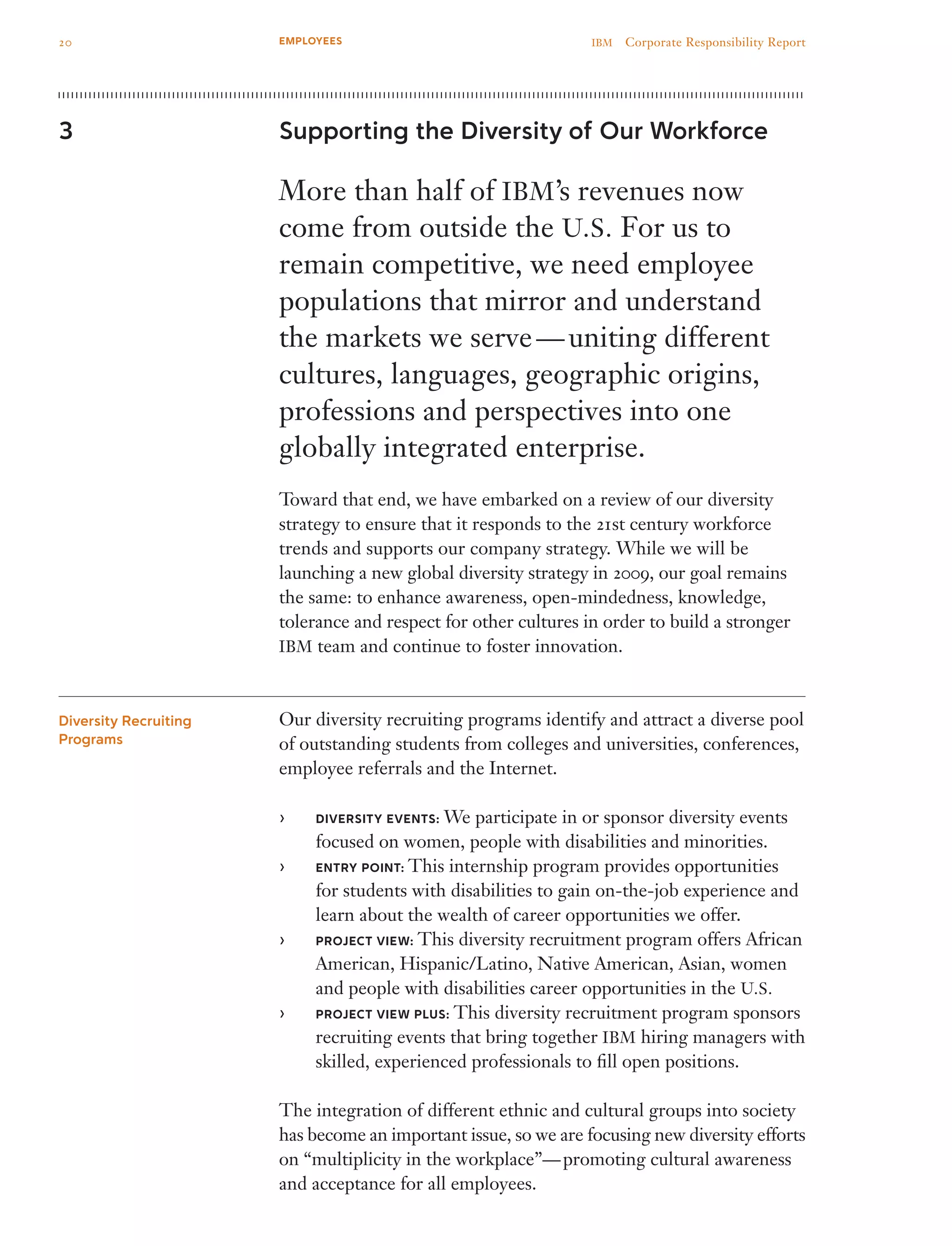 Supporting the Diversity of Our Workforce
More than half of IBM’s revenues now
come from outside the U.S. For us to
remain competitive, we need employee
populations that mirror and understand
the markets we serve — uniting different
cultures, languages, geographic origins,
professions and perspectives into one
globally integrated enterprise.
Toward that end, we have embarked on a review of our diversity
strategy to ensure that it responds to the 21st century workforce
trends and supports our company strategy. While we will be
launching a new global diversity strategy in 2009, our goal remains
the same: to enhance awareness, open-mindedness, knowledge,
tolerance and respect for other cultures in order to build a stronger
IBM team and continue to foster innovation.
Our diversity recruiting programs identify and attract a diverse pool
of outstanding students from colleges and universities, conferences,
employee referrals and the Internet.
DIVERSITY EVENTS:›› We participate in or sponsor diversity events
focused on women, people with disabilities and minorities.
ENTRY POINT:›› This internship program provides opportunities
for students with disabilities to gain on-the-job experience and
learn about the wealth of career opportunities we offer.
PROJECT VIEW:›› This diversity recruitment program offers African
American, Hispanic/Latino, Native American, Asian, women
and people with disabilities career opportunities in the U.S.
PROJECT VIEW PLUS:›› This diversity recruitment program sponsors
recruiting events that bring together IBM hiring managers with
skilled, experienced professionals to fill open positions.
The integration of different ethnic and cultural groups into society
has become an important issue, so we are focusing new diversity efforts
on “multiplicity in the workplace”— promoting cultural awareness
and acceptance for all employees.
3
Diversity Recruiting
Programs
20 IBM  Corporate Responsibility ReportEMPLOYEES
 