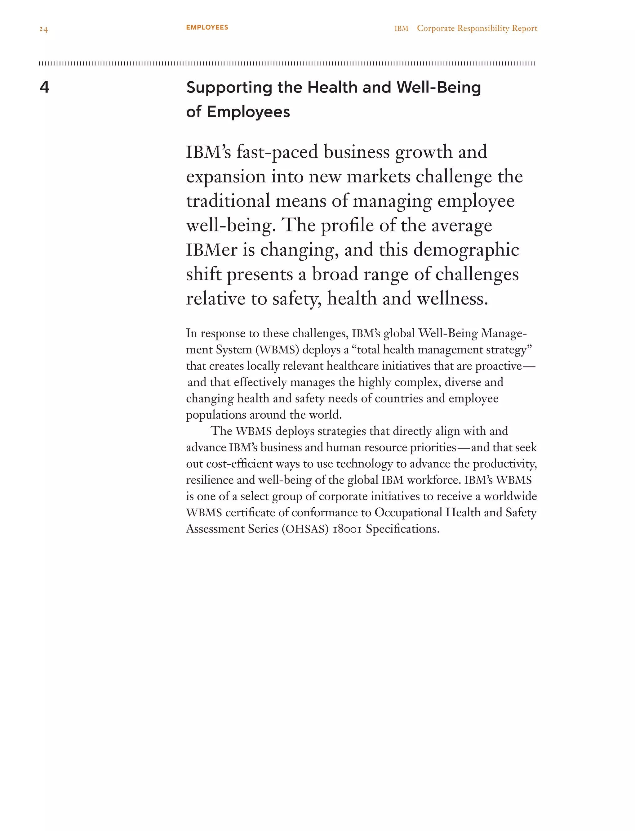 Supporting the Health and Well-Being
of Employees
IBM’s fast-paced business growth and
expansion into new markets challenge the
traditional means of managing employee
well-being. The profile of the average
IBMer is changing, and this demographic
shift presents a broad range of challenges
relative to safety, health and wellness.
In response to these challenges, IBM’s global Well-Being Manage­
ment System (WBMS) deploys a “total health management strategy”
that creates locally relevant healthcare initiatives that are proactive —
 and that effectively manages the highly complex, diverse and
changing health and safety needs of countries and employee
populations around the world.
	 The WBMS deploys strategies that directly align with and
advance IBM’s business and human resource priorities — and that seek
out cost-efficient ways to use technology to advance the productivity,
resilience and well-being of the global IBM workforce. IBM’s WBMS
is one of a select group of corporate initiatives to receive a worldwide
WBMS certificate of conformance to Occupational Health and Safety
Assessment Series (OHSAS) 18001 Specifications.
4
24 IBM  Corporate Responsibility ReportEMPLOYEES
 