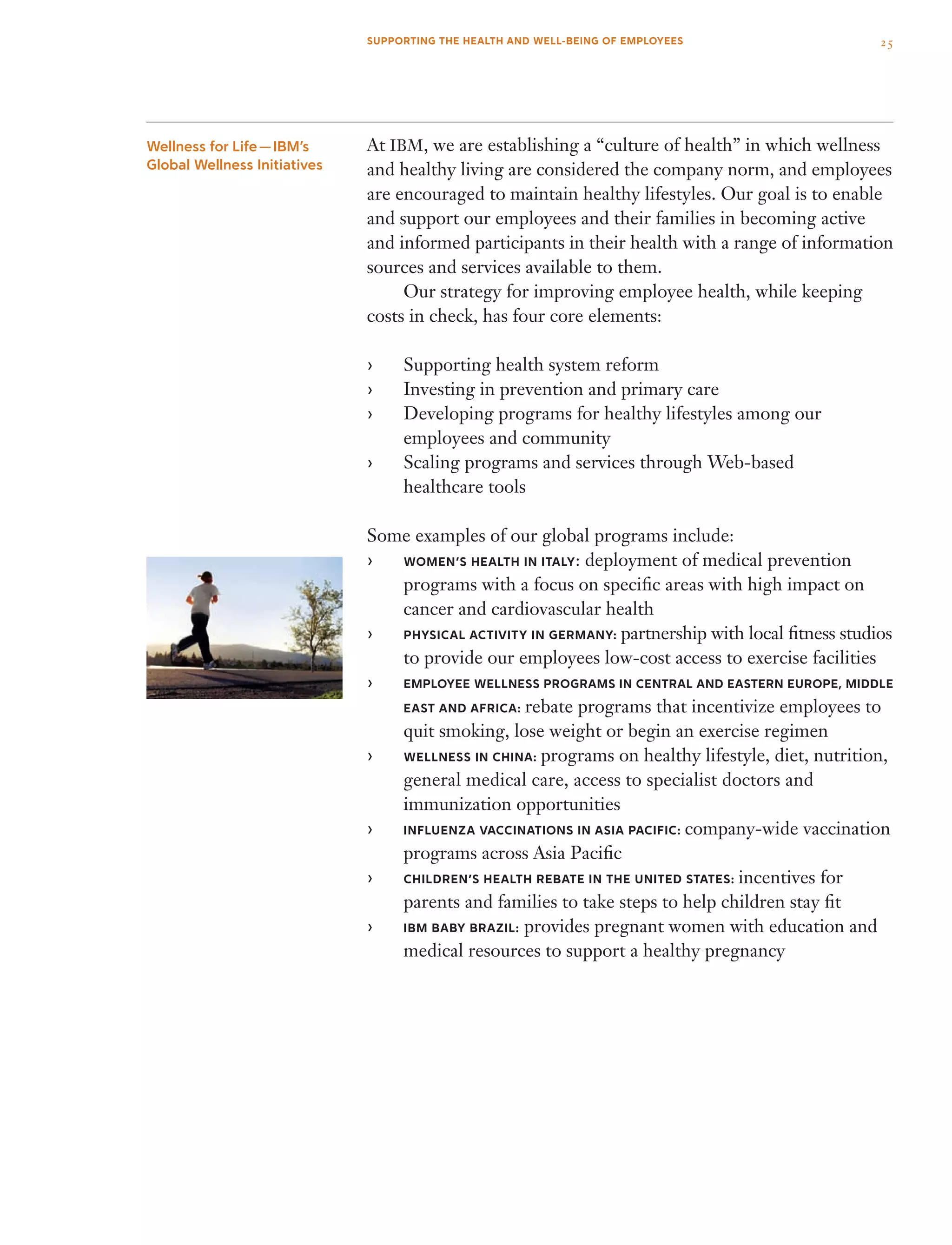 At IBM, we are establishing a “culture of health” in which wellness
and healthy living are considered the company norm, and employees
are encouraged to maintain healthy lifestyles. Our goal is to enable
and support our employees and their families in becoming active
and informed participants in their health with a range of information
sources and services available to them.
	 Our strategy for improving employee health, while keeping
costs in check, has four core elements:
Supporting health system reform››
Investing in prevention and primary care››
Developing programs for healthy lifestyles among our››
employees and community
Scaling programs and services through Web-based››
healthcare tools
Some examples of our global programs include:
Women’s Health in Italy›› : deployment of medical prevention
programs with a focus on specific areas with high impact on
cancer and cardiovascular health
Physical Activity in Germany:›› partnership with local fitness studios
to provide our employees low-cost access to exercise facilities
Employee Wellness Programs in Central and Eastern Europe, Middle››
East and Africa: rebate programs that incentivize employees to
quit smoking, lose weight or begin an exercise regimen
Wellness in China:›› programs on healthy lifestyle, diet, nutrition,
general medical care, access to specialist doctors and
immunization opportunities
Influenza Vaccinations in Asia Pacific:›› company-wide vaccination
programs across Asia Pacific
Children’s Health Rebate in the United States:›› incentives for
parents and families to take steps to help children stay fit
ibm baby brazil:›› provides pregnant women with education and
medical resources to support a healthy pregnancy
Wellness for Life — IBM’s
Global Wellness Initiatives
25SUPPORTING THE HEALTH AND WELL-BEING OF EMPLOYEES
 