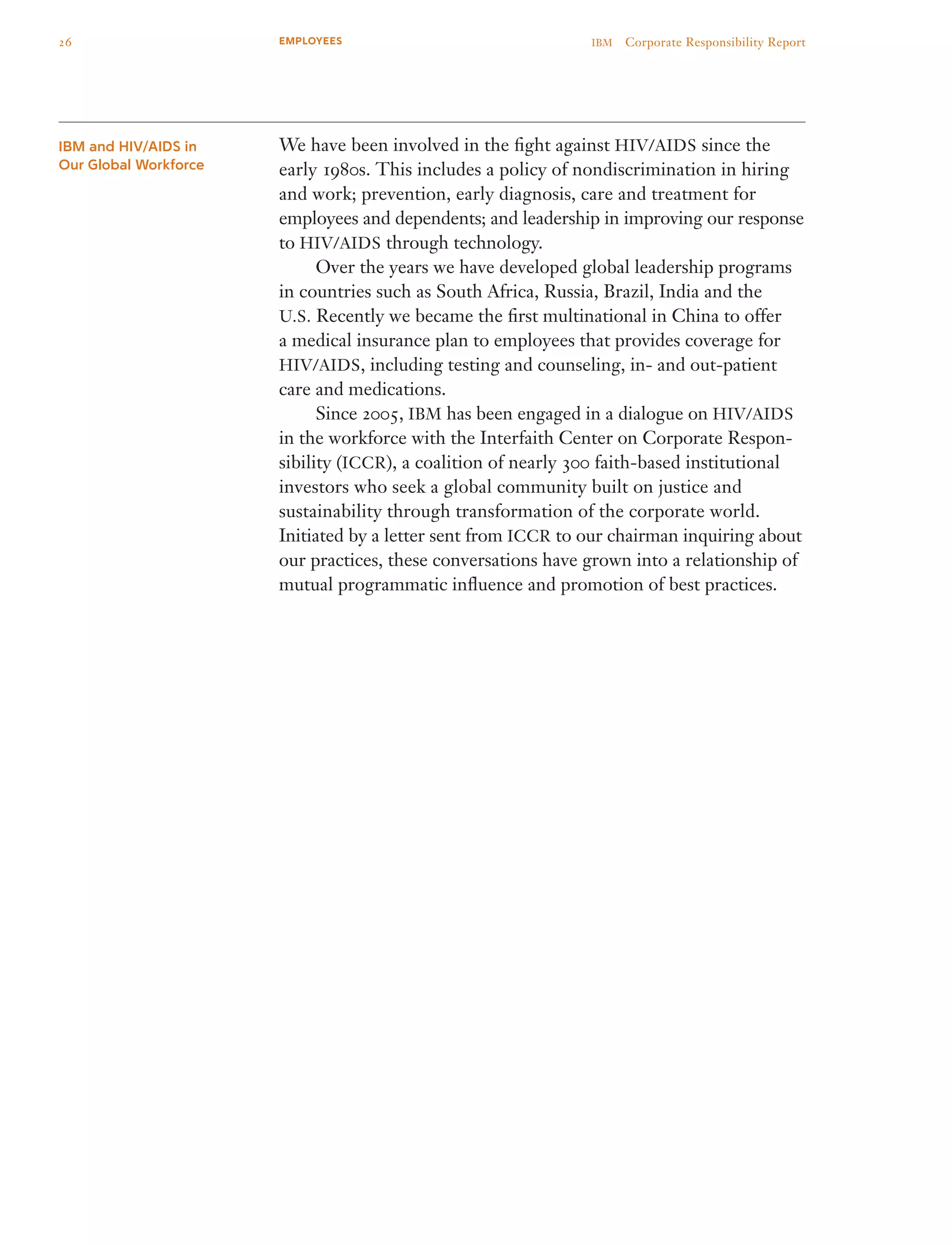 We have been involved in the fight against HIV/AIDS since the
early 1980s. This includes a policy of nondiscrimination in hiring
and work; prevention, early diagnosis, care and treatment for
employees and dependents; and leadership in improving our response
to HIV/AIDS through technology.
	 Over the years we have developed global leadership programs
in countries such as South Africa, Russia, Brazil, India and the
U.S. Recently we became the first multinational in China to offer
a medical insurance plan to employees that provides coverage for
HIV/AIDS, including testing and counseling, in- and out-patient
care and medications.
	 Since 2005, IBM has been engaged in a dialogue on HIV/AIDS
in the workforce with the Interfaith Center on Corporate Respon­
sibility (ICCR), a coalition of nearly 300 faith-based institutional
investors who seek a global community built on justice and
sustainability through transformation of the corporate world.
Initiated by a letter sent from ICCR to our chairman inquiring about
our practices, these conversations have grown into a relationship of
mutual programmatic influence and promotion of best practices.
IBM and HIV/AIDS in
Our Global Workforce
26 IBM  Corporate Responsibility ReportEMPLOYEES
 
