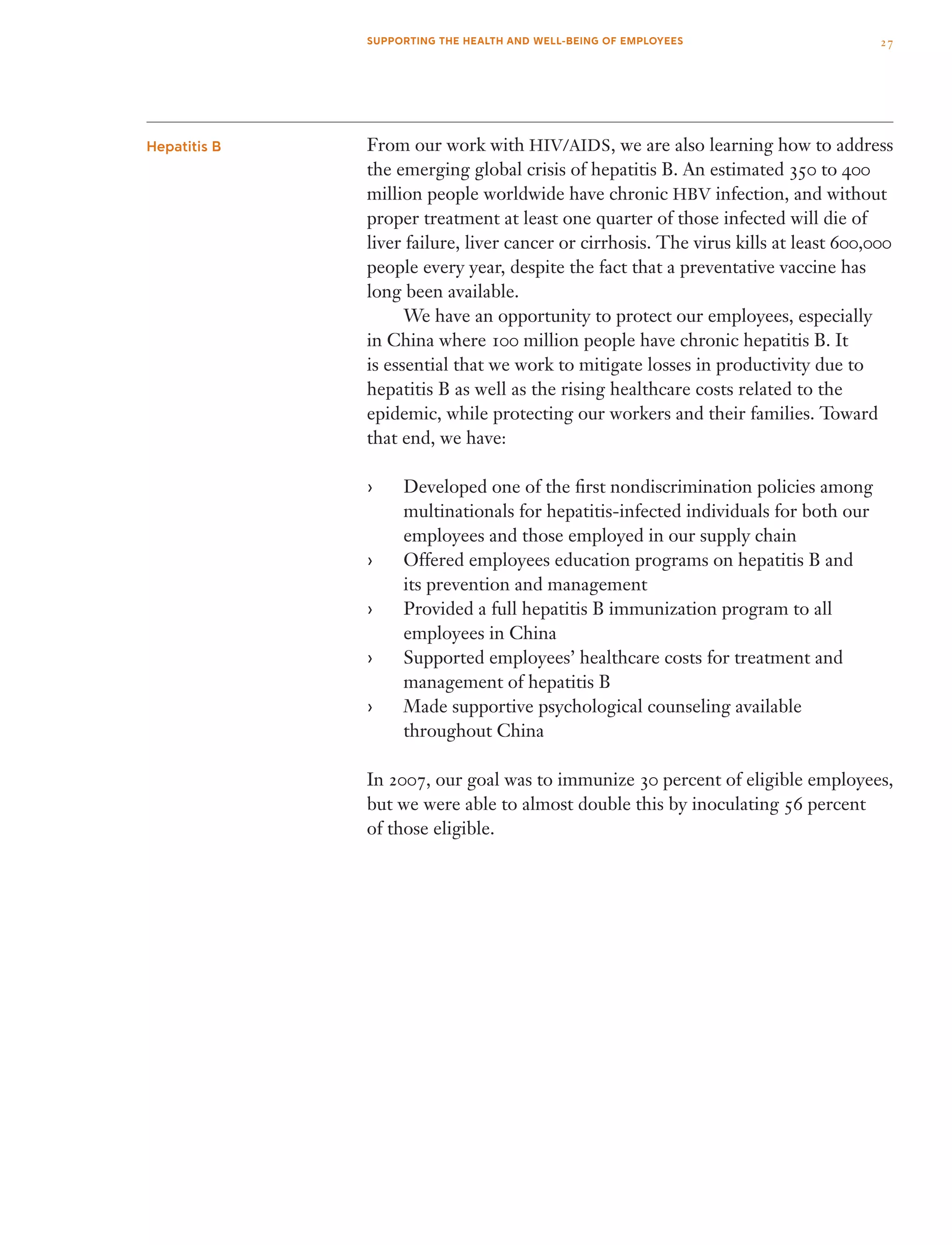 From our work with HIV/AIDS, we are also learning how to address
the emerging global crisis of hepatitis B. An estimated 350 to 400
million people worldwide have chronic HBV infection, and without
proper treatment at least one quarter of those infected will die of
liver failure, liver cancer or cirrhosis. The virus kills at least 600,000
people every year, despite the fact that a preventative vaccine has
long been available.
	 We have an opportunity to protect our employees, especially
in China where 100 million people have chronic hepatitis B. It
is essential that we work to mitigate losses in productivity due to
hepatitis B as well as the rising healthcare costs related to the
epidemic, while protecting our workers and their families. Toward
that end, we have:
Developed one of the first nondiscrimination policies among››
multinationals for hepatitis-infected individuals for both our
employees and those employed in our supply chain
Offered employees education programs on hepatitis B and››
its prevention and management
Provided a full hepatitis B immunization program to all››
employees in China
Supported employees’ healthcare costs for treatment and››
management of hepatitis B
Made supportive psychological counseling available››
throughout China
In 2007, our goal was to immunize 30 percent of eligible employees,
but we were able to almost double this by inoculating 56 percent
of those eligible.
Hepatitis B
27SUPPORTING THE HEALTH AND WELL-BEING OF EMPLOYEES
 