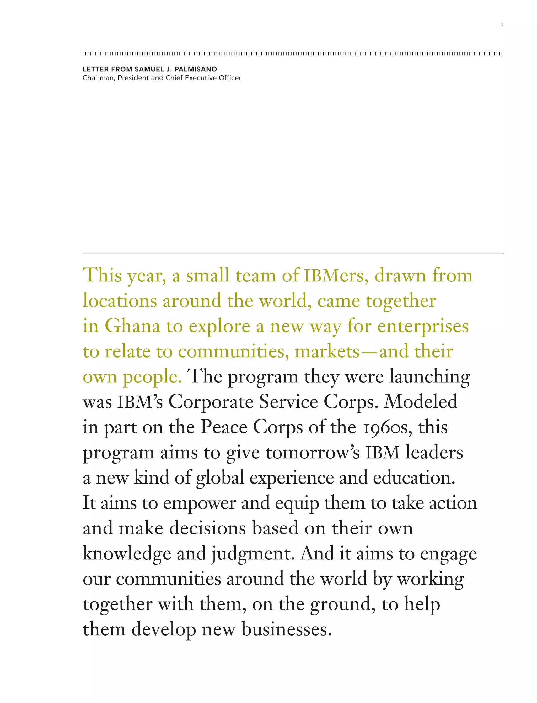 This year, a small team of IBMers, drawn from
locations around the world, came together
in Ghana to explore a new way for enterprises
to relate to communities, markets — and their
own people. The program they were launching
was IBM’s Corporate Service Corps. Modeled
in part on the Peace Corps of the 1960s, this
program aims to give tomorrow’s IBM leaders
a new kind of global experience and education.
It aims to empower and equip them to take action
and make decisions based on their own
knowledge and judgment. And it aims to engage
our communities around the world by working
together with them, on the ground, to help
them develop new businesses.
Letter from Samuel J. Palmisano
Chairman, President and Chief Executive Officer
1
 