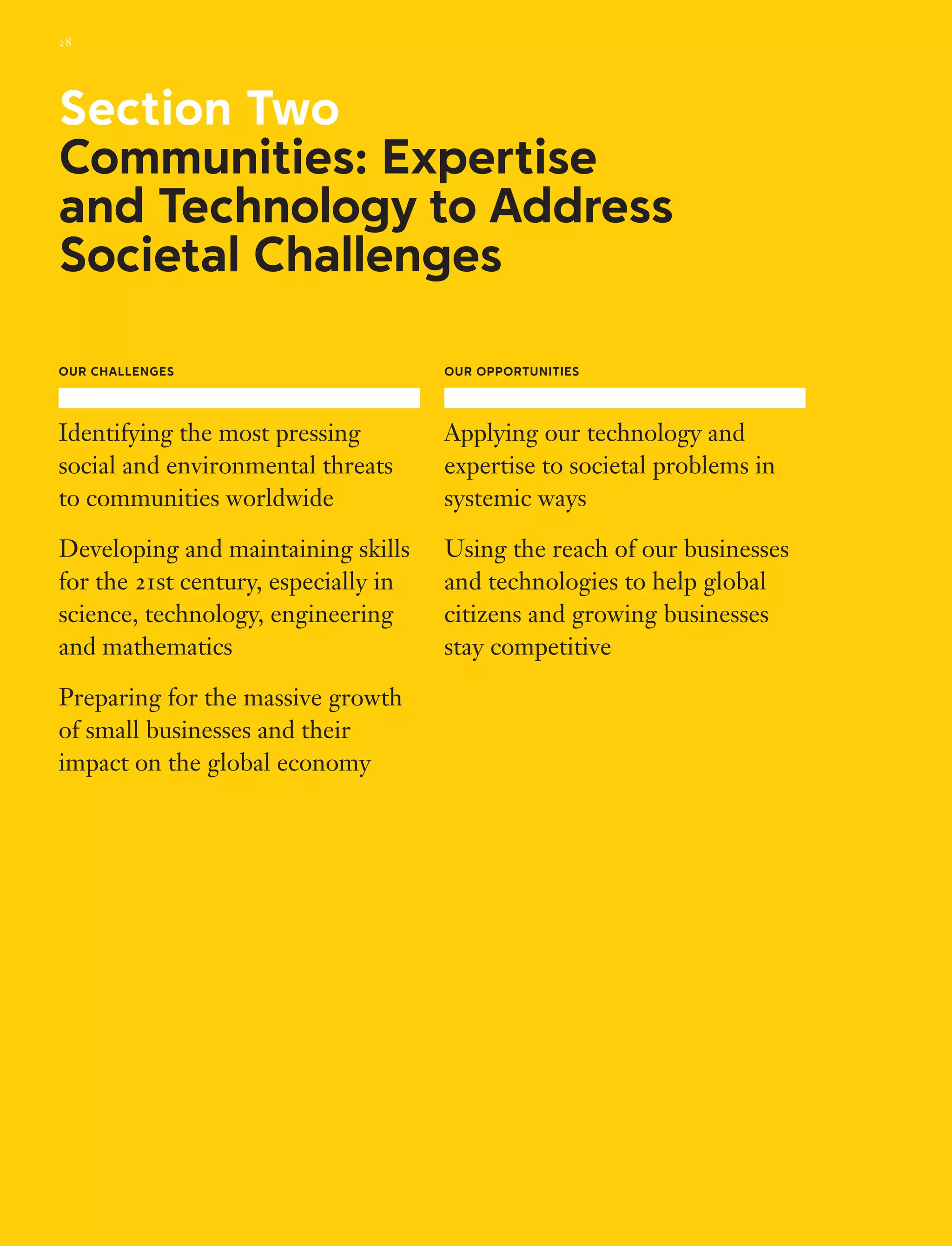 Our Challenges
Identifying the most pressing
social and environmental threats
to communities worldwide
Developing and maintaining skills
for the 21st century, especially in
science, technology, engineering
and mathematics
Preparing for the massive growth
of small businesses and their
impact on the global economy
Our Opportunities
Applying our technology and
expertise to societal problems in
systemic ways
Using the reach of our businesses
and technologies to help global
citizens and growing businesses
stay competitive
Section Two
Communities: Expertise
and Technology to Address
Societal Challenges
28
 