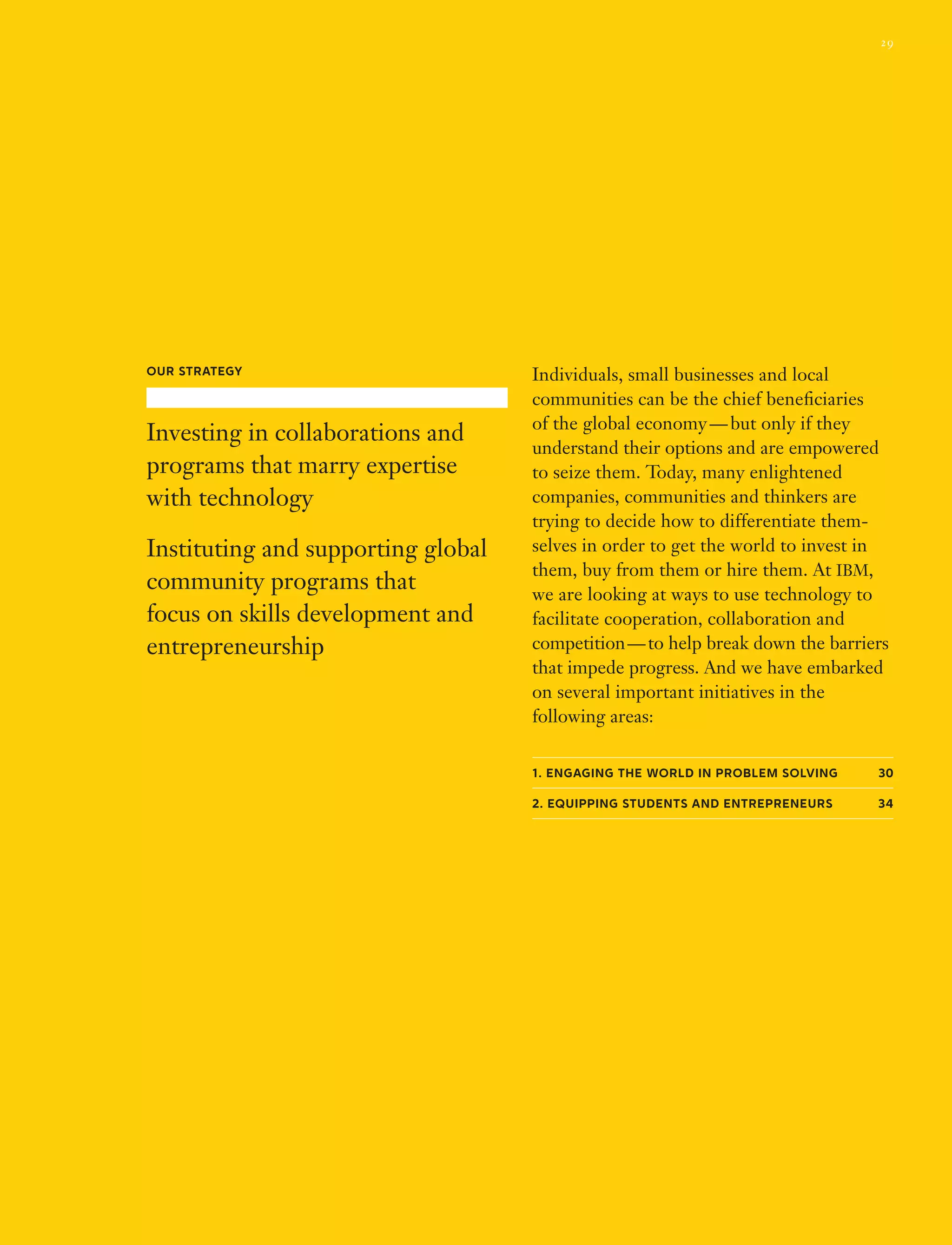 Individuals, small businesses and local
communities can be the chief beneficiaries
of the global economy — but only if they
understand their options and are empowered
to seize them. Today, many enlightened
companies, communities and thinkers are
trying to decide how to differentiate them­
selves in order to get the world to invest in
them, buy from them or hire them. At IBM,
we are looking at ways to use technology to
facilitate cooperation, collaboration and
competition — to help break down the barriers
that impede progress. And we have embarked
on several important initiatives in the
following areas:
1. Engaging the world in problem solving  30
2. Equipping students and entrepreneurs 34
Our Strategy
Investing in collaborations and
programs that marry expertise
with technology
Instituting and supporting global
community programs that
focus on skills development and
entrepreneurship
29
 