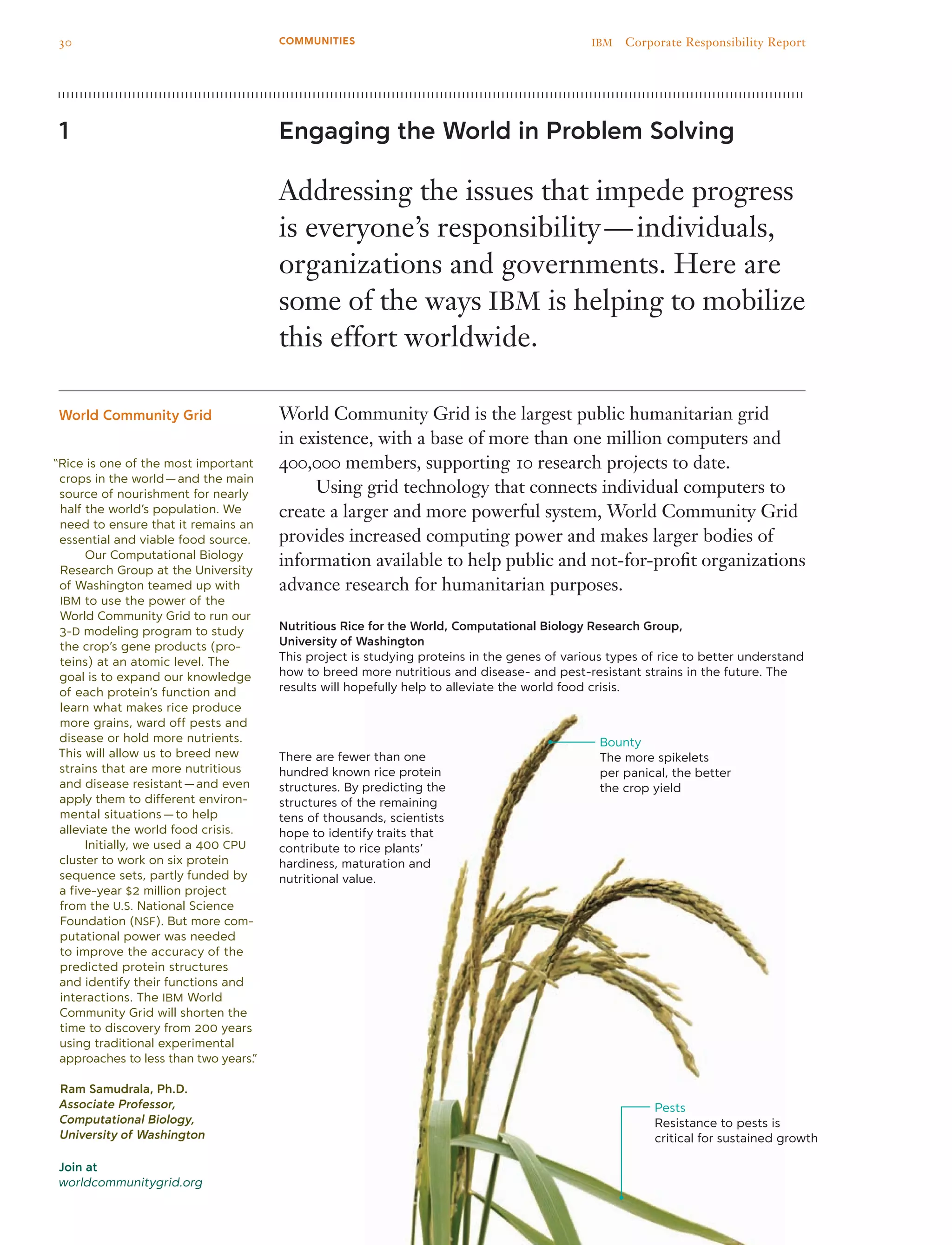 Join at
worldcommunitygrid.org
Engaging the World in Problem Solving
Addressing the issues that impede progress
is everyone’s responsibility — individuals,
organizations and governments. Here are
some of the ways IBM is helping to mobilize
this effort worldwide.
World Community Grid is the largest public humanitarian grid
in existence, with a base of more than one million computers and
400,000 members, supporting 10 research projects to date.
	 Using grid technology that connects individual computers to
create a larger and more powerful system, World Community Grid
provides increased computing power and makes larger bodies of
information available to help public and not-for-profit organizations
advance research for humanitarian purposes.
Nutritious Rice for the World, Computational Biology Research Group,
University of Washington
This project is studying proteins in the genes of various types of rice to better understand
how to breed more nutritious and disease- and pest-resistant strains in the future. The
results will hopefully help to alleviate the world food crisis.
1
World Community Grid
“Rice is one of the most important
crops in the world — and the main
source of nourishment for nearly
half the world’s population. We
need to ensure that it remains an
essential and viable food source.
	 Our Computational Biology
Research Group at the University
of Washington teamed up with
IBM to use the power of the
World Community Grid to run our
3-D modeling program to study
the crop’s gene products (pro-
teins) at an atomic level. The
goal is to expand our knowledge
of each protein’s function and
learn what makes rice produce
more grains, ward off pests and
disease or hold more nutrients.
This will allow us to breed new
strains that are more nutritious
and disease resistant — and even
apply them to different environ-
mental situations — to help
alleviate the world food crisis.
	 Initially, we used a 400 CPU
cluster to work on six protein
sequence sets, partly funded by
a five-year $2 million project
from the U.S. National Science
Foundation (NSF). But more com-
putational power was needed
to improve the accuracy of the
predicted protein structures
and identify their functions and
interactions. The IBM World
Community Grid will shorten the
time to discovery from 200 years
using traditional experimental
approaches to less than two years.”
Ram Samudrala, Ph.D.
Associate Professor,
Computational Biology,
University of Washington
There are fewer than one
hundred known rice protein
structures. By predicting the
structures of the remaining
tens of thousands, scientists
hope to identify traits that
contribute to rice plants’
hardiness, maturation and
nutritional value.
Bounty
The more spikelets
per panical, the better
the crop yield
Pests
Resistance to pests is
critical for sustained growth
30 IBM  Corporate Responsibility ReportCOMMUNITIES
 