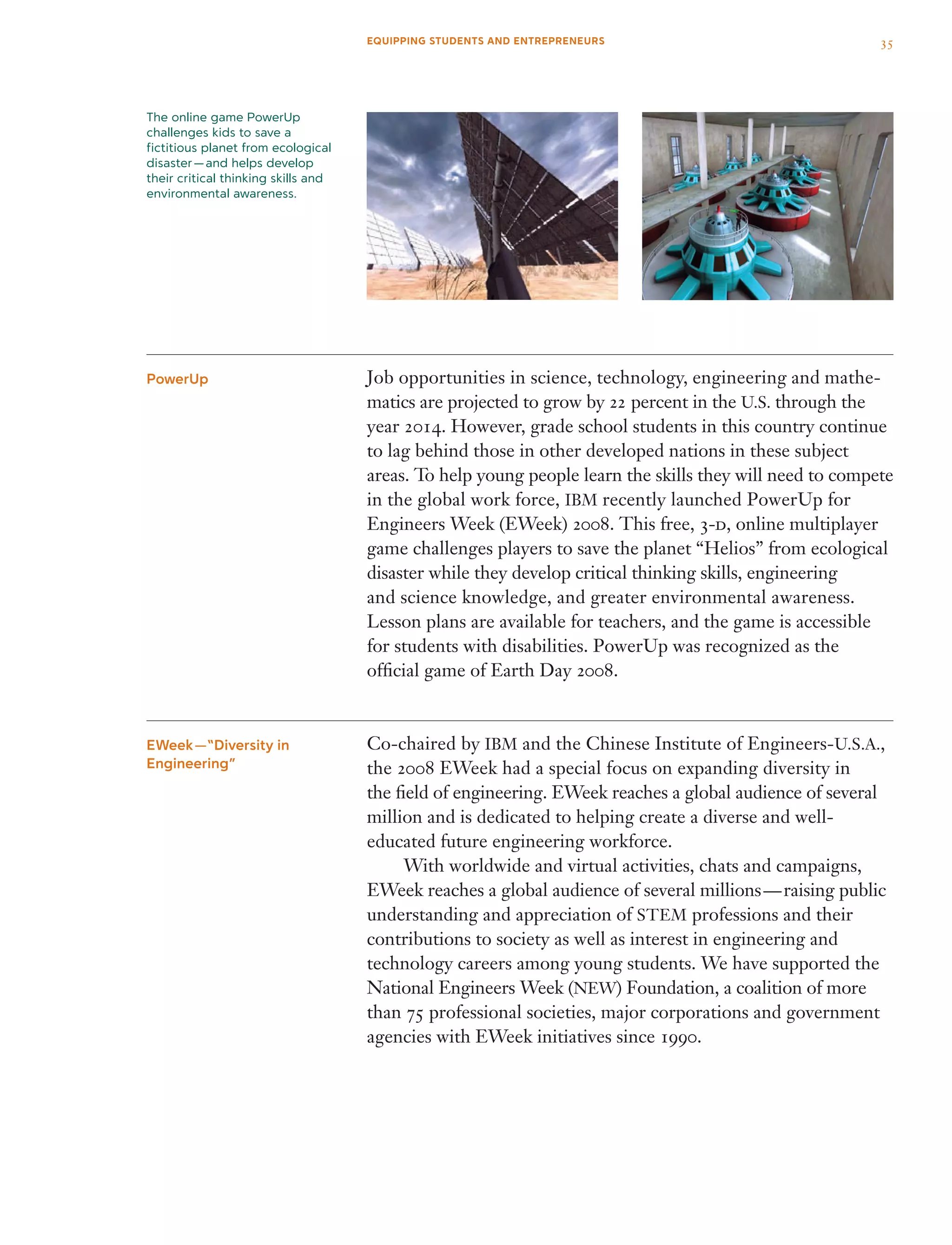 Job opportunities in science, technology, engineering and mathe­
matics are projected to grow by 22 percent in the U.S. through the
year 2014. However, grade school students in this country continue
to lag behind those in other developed nations in these subject
areas. To help young people learn the skills they will need to compete
in the global work force, IBM recently launched PowerUp for
Engineers Week (EWeek) 2008. This free, 3-d, online multiplayer
game challenges players to save the planet “Helios” from ecological
disaster while they develop critical thinking skills, engineering
and science knowledge, and greater environmental awareness.
Lesson plans are available for teachers, and the game is accessible
for students with disabilities. PowerUp was recognized as the
official game of Earth Day 2008.
Co-chaired by IBM and the Chinese Institute of Engineers-U.S.A.,
the 2008 EWeek had a special focus on expanding diversity in
the field of engineering. EWeek reaches a global audience of several
million and is dedicated to helping create a diverse and well-
educated future engineering workforce.
	 With worldwide and virtual activities, chats and campaigns,
EWeek reaches a global audience of several millions — raising public
understanding and appreciation of STEM professions and their
contributions to society as well as interest in engineering and
technology careers among young students. We have supported the
National Engineers Week (NEW) Foundation, a coalition of more
than 75 professional societies, major corporations and government
agencies with EWeek initiatives since 1990.
PowerUp
EWeek —“Diversity in
Engineering”
The online game PowerUp
challenges kids to save a
fictitious planet from ecological
disaster — and helps develop
their critical thinking skills and
environmental awareness.
35EQUIPPING STUDENTS AND ENTREPRENEURS
 