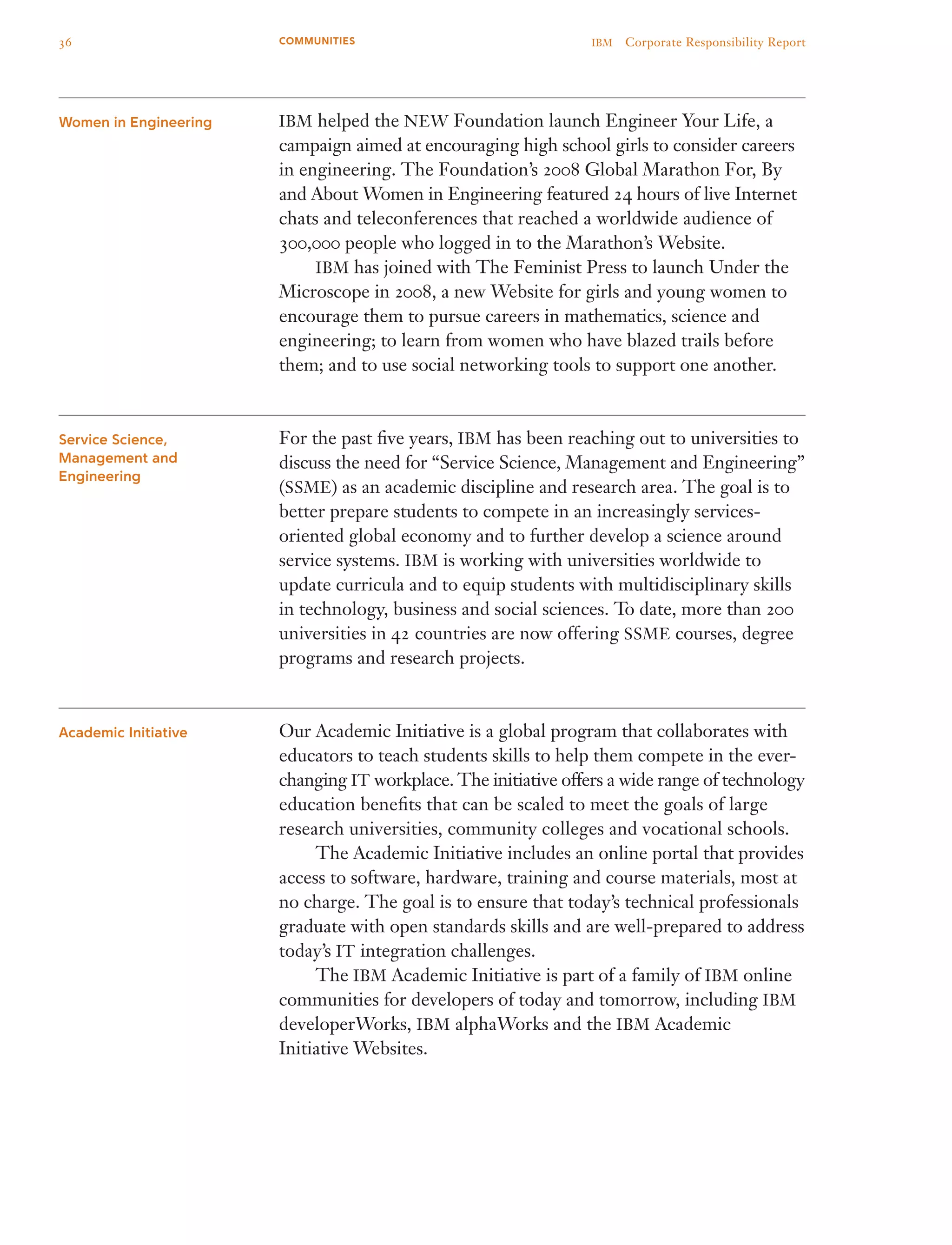 IBM helped the NEW Foundation launch Engineer Your Life, a
campaign aimed at encouraging high school girls to consider careers
in engineering. The Foundation’s 2008 Global Marathon For, By
and About Women in Engineering featured 24 hours of live Internet
chats and teleconferences that reached a worldwide audience of
300,000 people who logged in to the Marathon’s Website.
	 IBM has joined with The Feminist Press to launch Under the
Microscope in 2008, a new Website for girls and young women to
encourage them to pursue careers in mathematics, science and
engineering; to learn from women who have blazed trails before
them; and to use social networking tools to support one another.
For the past five years, IBM has been reaching out to universities to
discuss the need for “Service Science, Management and Engineering”
(SSME) as an academic discipline and research area. The goal is to
better prepare students to compete in an increasingly services-
oriented global economy and to further develop a science around
service systems. IBM is working with universities worldwide to
update curricula and to equip students with multidisciplinary skills
in technology, business and social sciences. To date, more than 200
universities in 42 countries are now offering SSME courses, degree
programs and research projects.
Our Academic Initiative is a global program that collaborates with
educators to teach students skills to help them compete in the ever-
­changing IT workplace. The initiative offers a wide range of technology
education benefits that can be scaled to meet the goals of large
research universities, community colleges and vocational schools.
	 The Academic Initiative includes an online portal that provides
access to software, hardware, training and course materials, most at
no charge. The goal is to ensure that today’s technical professionals
graduate with open standards skills and are well-prepared to address
today’s IT integration challenges.
	 The IBM Academic Initiative is part of a family of IBM online
communities for developers of today and tomorrow, including IBM
developerWorks, IBM alphaWorks and the IBM Academic
Initiative Websites.
Women in Engineering
Service Science,
Management and
Engineering
Academic Initiative
36 IBM  Corporate Responsibility ReportCOMMUNITIES
 