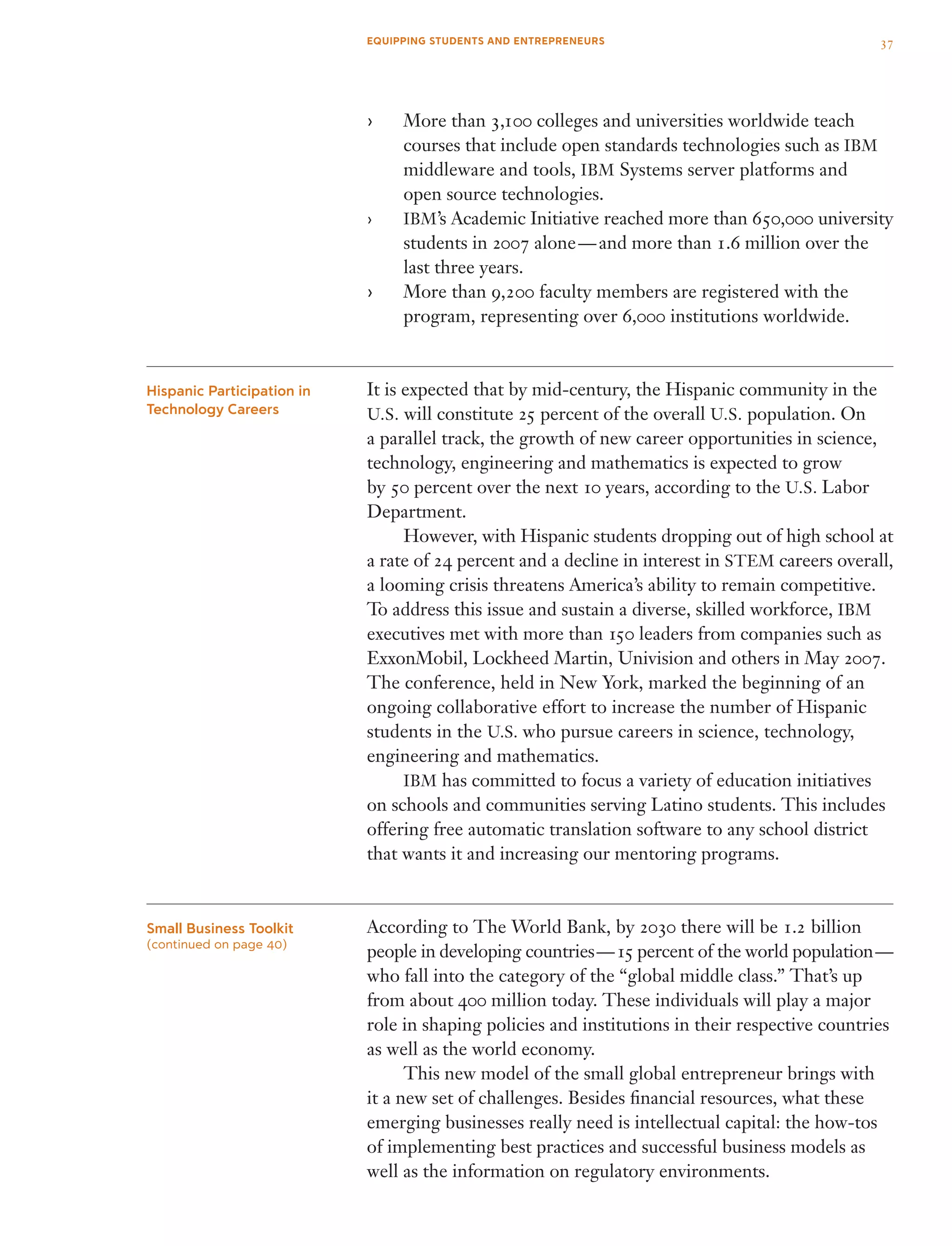 More than›› 3,100 colleges and universities worldwide teach
courses that include open standards technologies such as IBM
middleware and tools, IBM Systems server platforms and
open source technologies.
IBM›› ’s Academic Initiative reached more than 650,000 university
students in 2007 alone — and more than 1.6 million over the
last three years.
More than›› 9,200 faculty members are registered with the
program, representing over 6,000 institutions worldwide.
It is expected that by mid-century, the Hispanic community in the
U.S. will constitute 25 percent of the overall U.S. population. On
a parallel track, the growth of new career opportunities in science,
technology, engineering and mathematics is expected to grow
by 50 percent over the next 10 years, according to the U.S. Labor
Department.
	 However, with Hispanic students dropping out of high school at
a rate of 24 percent and a decline in interest in STEM careers overall,
a looming crisis threatens America’s ability to remain competitive.
To address this issue and sustain a diverse, skilled workforce, IBM
executives met with more than 150 leaders from companies such as
ExxonMobil, Lockheed Martin, Univision and others in May 2007.
The conference, held in New York, marked the beginning of an
ongoing collaborative effort to increase the number of Hispanic
students in the U.S. who pursue careers in science, technology,
engineering and mathematics.
	 IBM has committed to focus a variety of education initiatives
on schools and communities serving Latino students. This includes
offering free automatic translation software to any school district
that wants it and increasing our mentoring programs.
According to The World Bank, by 2030 there will be 1.2 billion
people in developing countries — 15 percent of the world population — 
who fall into the category of the “global middle class.” That’s up
from about 400 million today. These individuals will play a major
role in shaping policies and institutions in their respective countries
as well as the world economy.
	 This new model of the small global entrepreneur brings with
it a new set of challenges. Besides financial resources, what these
emerging businesses really need is intellectual capital: the how-tos
of implementing best practices and successful business models as
well as the information on regulatory environments.
Hispanic Participation in
Technology Careers
Small Business Toolkit
(continued on page 40)
37EQUIPPING STUDENTS AND ENTREPRENEURS
 
