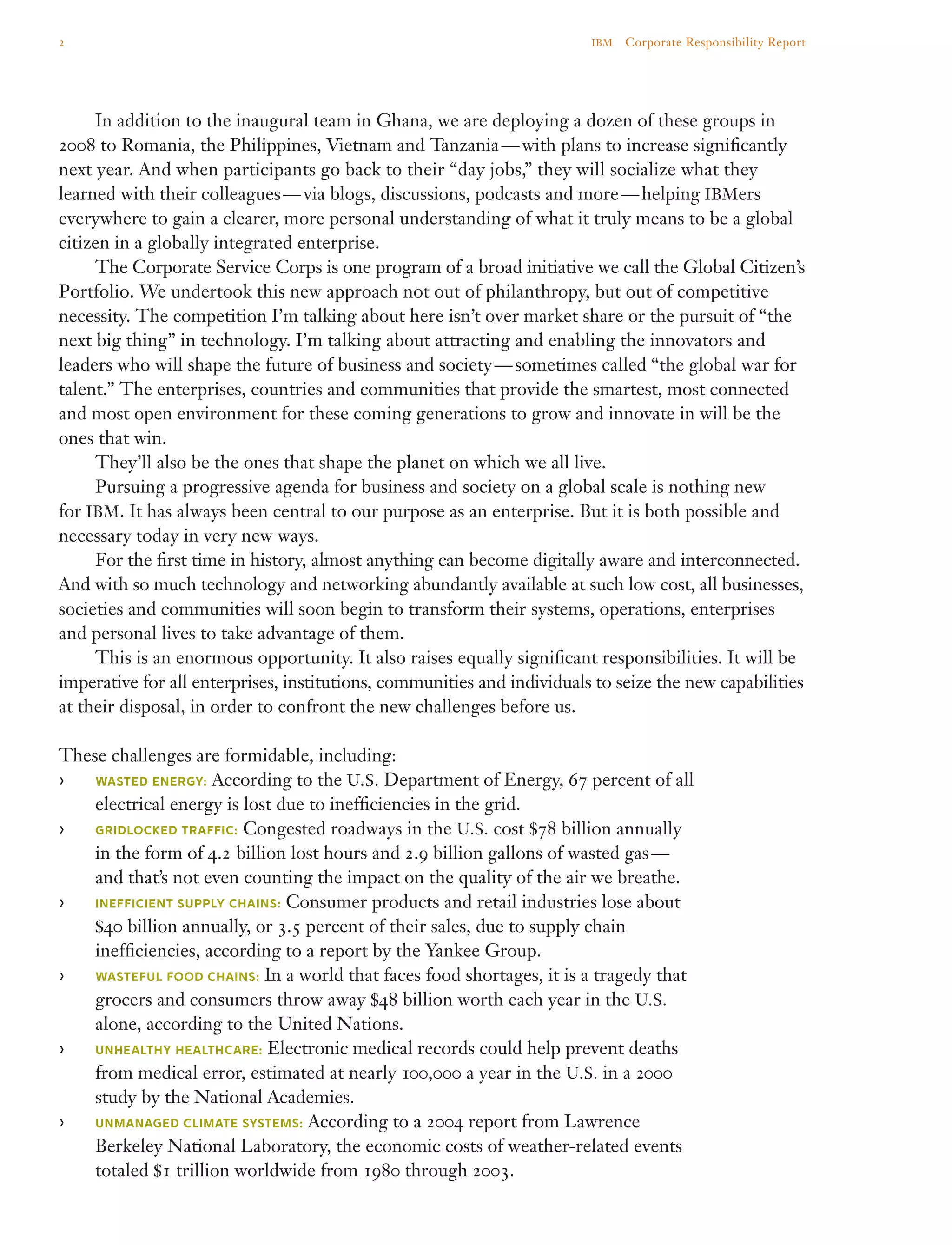 In addition to the inaugural team in Ghana, we are deploying a dozen of these groups in
2008 to Romania, the Philippines, Vietnam and Tanzania — with plans to increase significantly
next year. And when participants go back to their “day jobs,” they will socialize what they
learned with their colleagues — via blogs, discussions, podcasts and more — helping IBMers
everywhere to gain a clearer, more personal understanding of what it truly means to be a global
citizen in a globally integrated enterprise.
	 The Corporate Service Corps is one program of a broad initiative we call the Global Citizen’s
Portfolio. We undertook this new approach not out of philanthropy, but out of competitive
necessity. The competition I’m talking about here isn’t over market share or the pursuit of “the
next big thing” in technology. I’m talking about attracting and enabling the innovators and
leaders who will shape the future of business and society — sometimes called “the global war for
talent.” The enterprises, countries and communities that provide the smartest, most connected
and most open environment for these coming generations to grow and innovate in will be the
ones that win.
	 They’ll also be the ones that shape the planet on which we all live.
	 Pursuing a progressive agenda for business and society on a global scale is nothing new
for IBM. It has always been central to our purpose as an enterprise. But it is both possible and
necessary today in very new ways.
	 For the first time in history, almost anything can become digitally aware and interconnected.
And with so much technology and networking abundantly available at such low cost, all businesses,
societies and communities will soon begin to transform their systems, operations, enterprises
and personal lives to take advantage of them.
	 This is an enormous opportunity. It also raises equally significant responsibilities. It will be
imperative for all enterprises, institutions, communities and individuals to seize the new capabilities
at their disposal, in order to confront the new challenges before us.
These challenges are formidable, including:
›› Wasted energy: According to the U.S. Department of Energy, 67 percent of all
electrical energy is lost due to inefficiencies in the grid.
›› Gridlocked traffic: Congested roadways in the U.S. cost $78 billion annually
in the form of 4.2 billion lost hours and 2.9 billion gallons of wasted gas —
and that’s not even counting the impact on the quality of the air we breathe.
›› Inefficient supply chains: Consumer products and retail industries lose about
$40 billion annually, or 3.5 percent of their sales, due to supply chain
inefficiencies, according to a report by the Yankee Group.
›› Wasteful food chains: In a world that faces food shortages, it is a tragedy that
grocers and consumers throw away $48 billion worth each year in the U.S.
alone, according to the United Nations.
›› Unhealthy healthcare: Electronic medical records could help prevent deaths
from medical error, estimated at nearly 100,000 a year in the U.S. in a 2000
study by the National Academies.
›› Unmanaged climate systems: According to a 2004 report from Lawrence
Berkeley National Laboratory, the economic costs of weather-related events
totaled $1 trillion worldwide from 1980 through 2003.
2 IBM  Corporate Responsibility Report
 