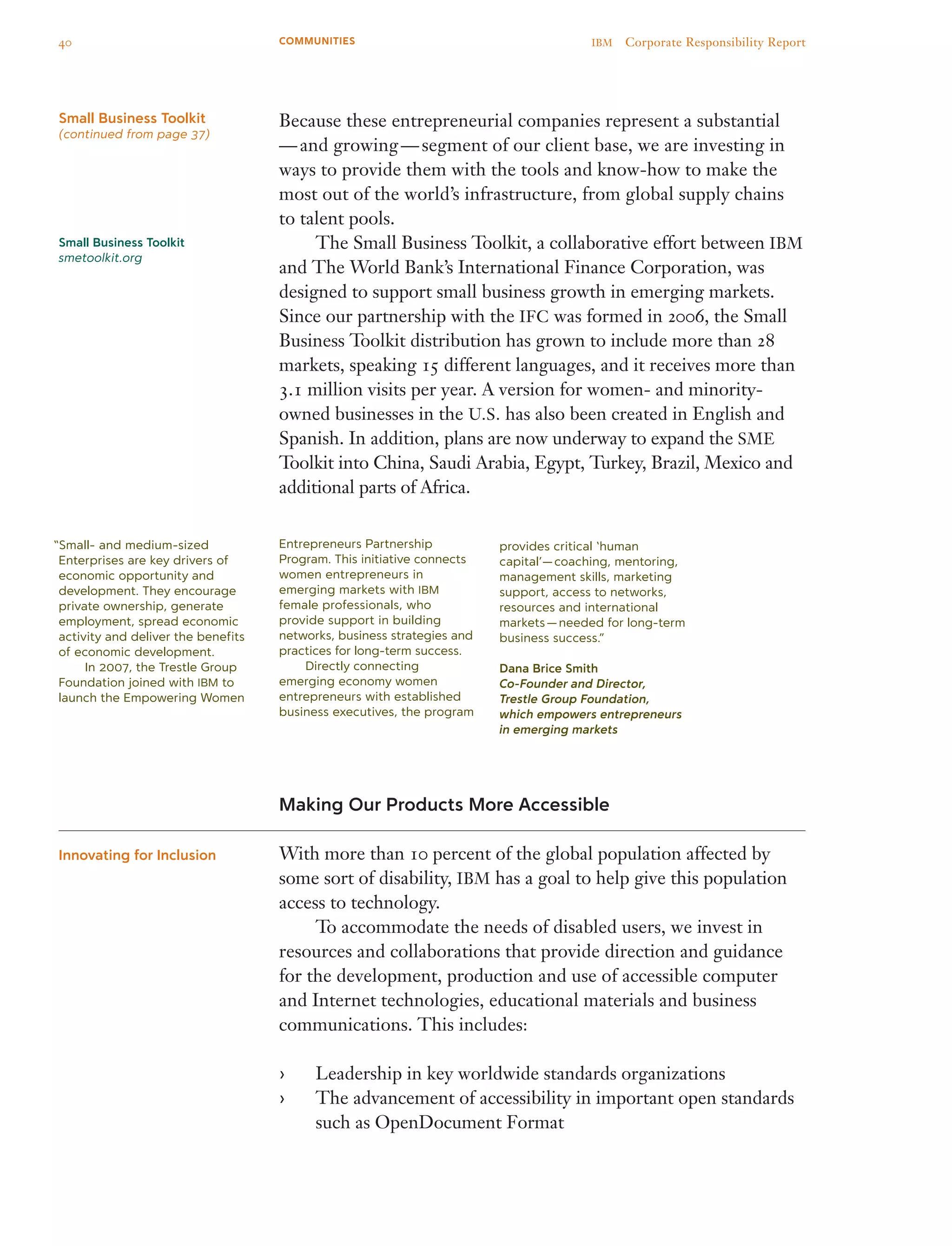 Because these entrepreneurial companies represent a substantial 
— and growing — segment of our client base, we are investing in
ways to provide them with the tools and know-how to make the
most out of the world’s infrastructure, from global supply chains
to talent pools.
	 The Small Business Toolkit, a collaborative effort between IBM
and The World Bank’s International Finance Corporation, was
designed to support small business growth in emerging markets.
Since our partnership with the IFC was formed in 2006, the Small
Business Toolkit distribution has grown to include more than 28
markets, speaking 15 different languages, and it receives more than
3.1 million visits per year. A version for women- and minority-
owned businesses in the U.S. has also been created in English and
Spanish. In addition, plans are now underway to expand the SME
Toolkit into China, Saudi Arabia, Egypt, Turkey, Brazil, Mexico and
additional parts of Africa.
Making Our Products More Accessible
With more than 10 percent of the global population affected by
some sort of disability, IBM has a goal to help give this population
access to technology.
	 To accommodate the needs of disabled users, we invest in
resources and collaborations that provide direction and guidance
for the development, production and use of accessible computer
and Internet technologies, educational materials and business
communications. This includes:
Leadership in key worldwide standards organizations››
The advancement of accessibility in important open standards››
such as OpenDocument Format
Innovating for Inclusion
“Small- and medium-sized
Enterprises are key drivers of
economic opportunity and
development. They encourage
private ownership, generate
employment, spread economic
activity and deliver the benefits
of economic development.
	 In 2007, the Trestle Group
Foundation joined with IBM to
launch the Empowering Women
Small Business Toolkit
smetoolkit.org
Small Business Toolkit
(continued from page 37)
Entrepreneurs Partnership
Program. This initiative connects
women entrepreneurs in
emerging markets with IBM
female professionals, who
provide support in building
networks, business strategies and
practices for long-term success.
	 Directly connecting
emerging economy women
entrepreneurs with established
business executives, the program
provides critical ‘human
capital’— coaching, mentoring,
management skills, marketing
support, access to networks,
resources and international
markets — needed for long-term
business success.”
Dana Brice Smith
Co-Founder and Director,
Trestle Group Foundation,
which empowers entrepreneurs
in emerging markets
40 IBM  Corporate Responsibility ReportCOMMUNITIES
 