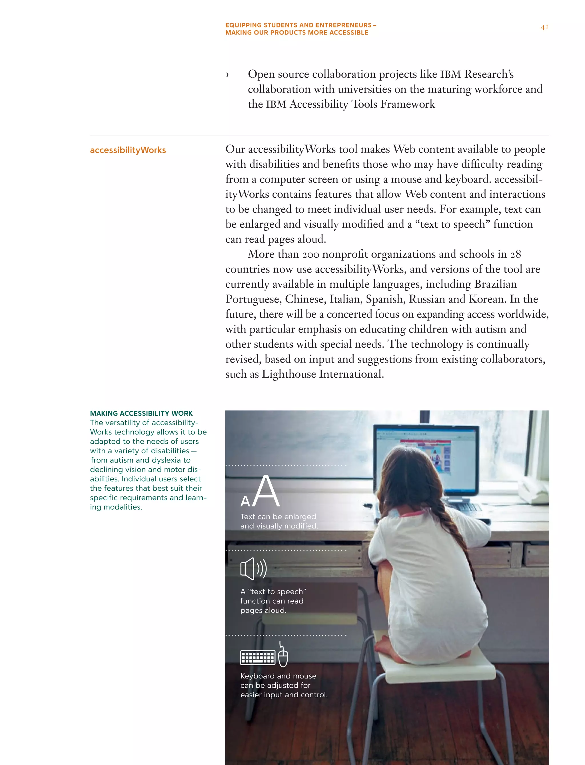Open source collaboration projects like›› IBM Research’s
collaboration with universities on the maturing workforce and
the IBM Accessibility Tools Framework
Our accessibilityWorks tool makes Web content available to people
with disabilities and benefits those who may have difficulty reading
from a computer screen or using a mouse and keyboard. accessibil-
ityWorks contains features that allow Web content and interactions
to be changed to meet individual user needs. For example, text can
be enlarged and visually modified and a “text to speech” function
can read pages aloud.
	 More than 200 nonprofit organizations and schools in 28
countries now use accessibilityWorks, and versions of the tool are
currently available in multiple languages, including Brazilian
Portuguese, Chinese, Italian, Spanish, Russian and Korean. In the
future, there will be a concerted focus on expanding access worldwide,
with particular emphasis on educating children with autism and
other students with special needs. The technology is continually
revised, based on input and suggestions from existing collaborators,
such as Lighthouse International.
accessibilityWorks
Making Accessibility work
The versatility of accessibility-
Works technology allows it to be
adapted to the needs of users
with a variety of disabilities —
 from autism and dyslexia to
declining vision and motor dis-
abilities. Individual users select
the features that best suit their
specific requirements and learn-
ing modalities.
Text can be enlarged
and visually modified.
A “text to speech”
function can read
pages aloud.
Keyboard and mouse
can be adjusted for
easier input and control.
41EQUIPPING STUDENTS AND ENTREPRENEURS – 
MAKING OUR PRODUCTS MORE ACCESSIBLE
 