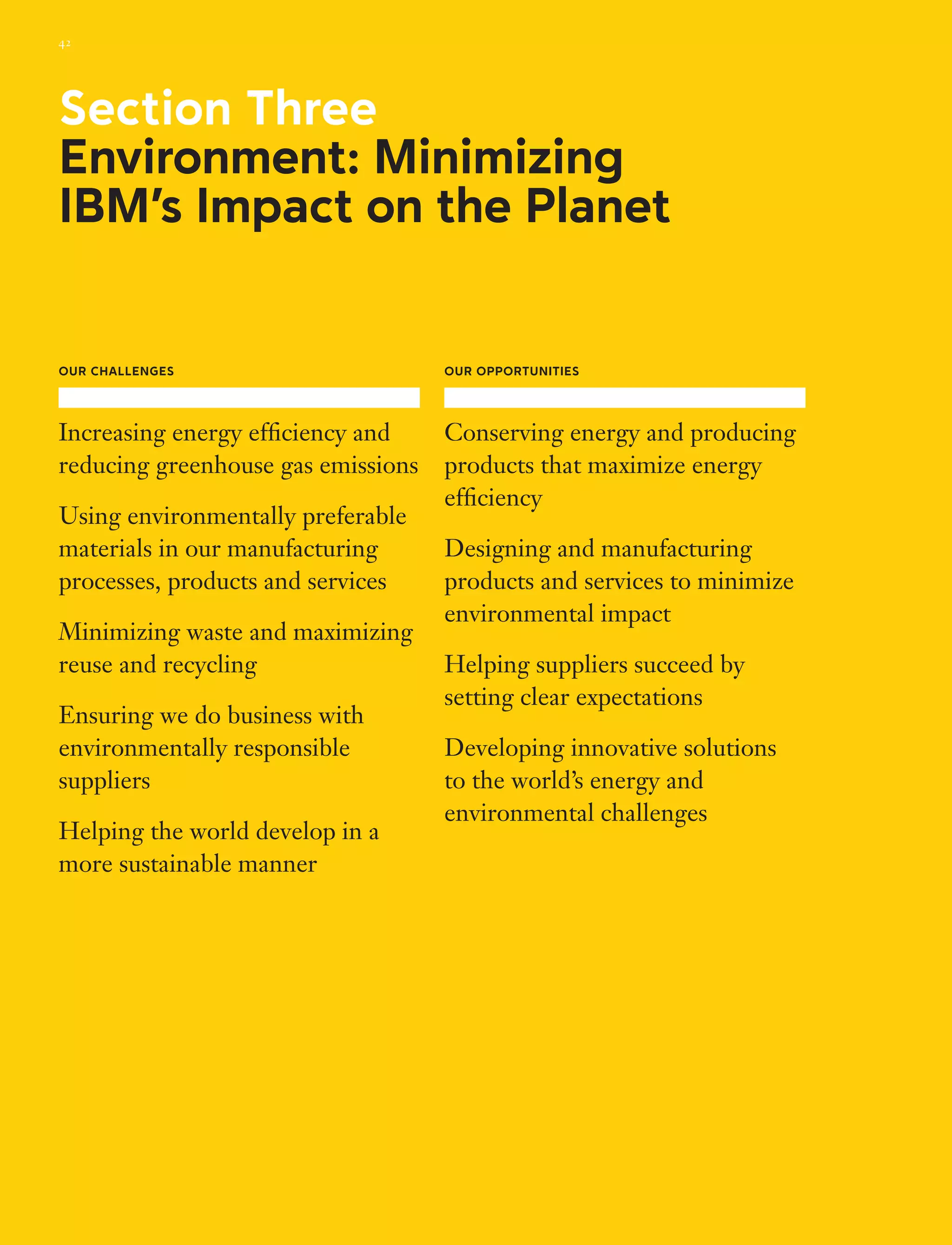 Section Three
Environment: Minimizing
IBM’s Impact on the Planet
Our Challenges
Increasing energy efficiency and
reducing greenhouse gas emissions
Using environmentally preferable
materials in our manufacturing
processes, products and services
Minimizing waste and maximizing
reuse and recycling
Ensuring we do business with
environmentally responsible
suppliers
Helping the world develop in a
more sustainable manner
Our Opportunities
Conserving energy and producing
products that maximize energy
efficiency
Designing and manufacturing
products and services to minimize
environmental impact
Helping suppliers succeed by
setting clear expectations
Developing innovative solutions
to the world’s energy and
environmental challenges
42
 