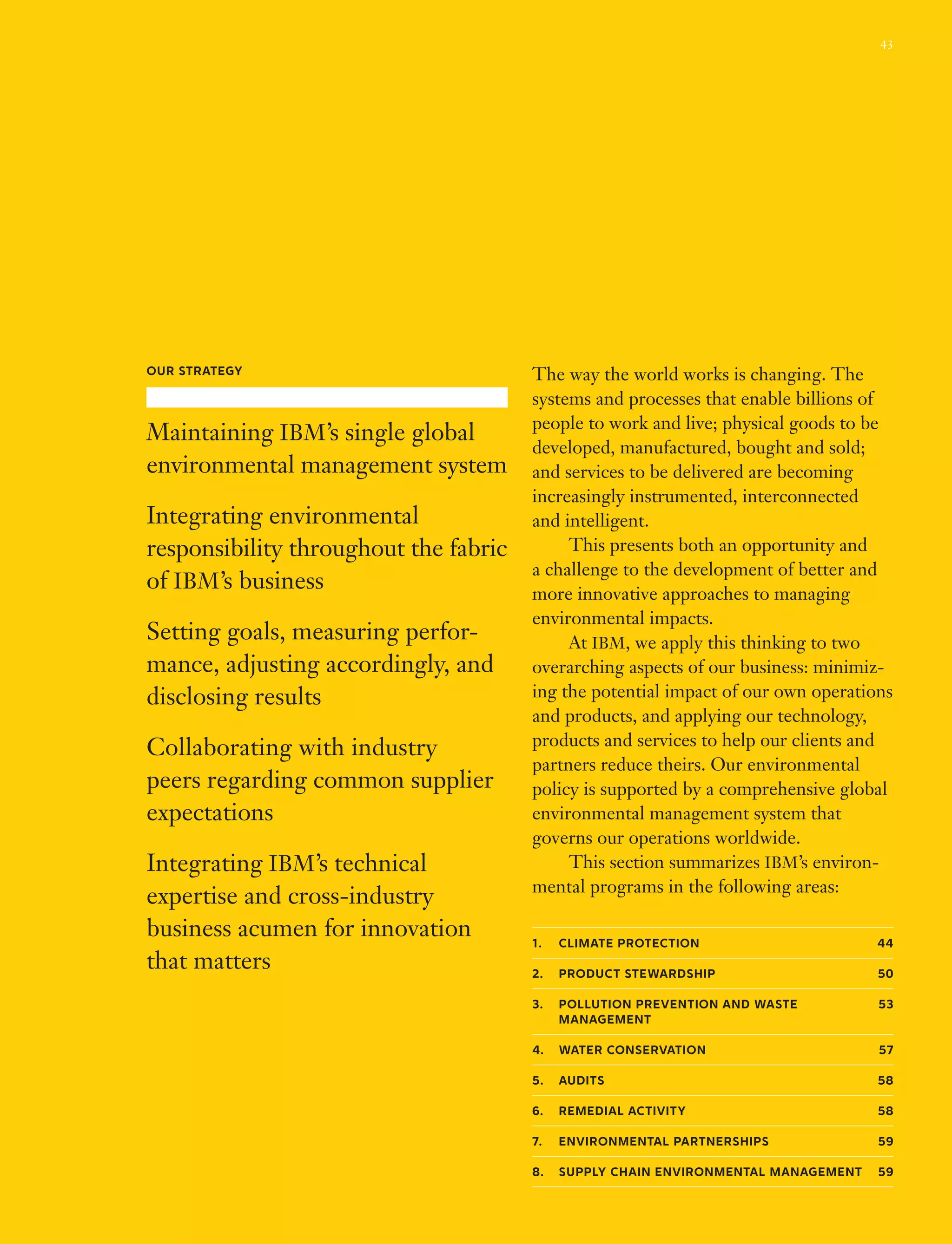The way the world works is changing. The
systems and processes that enable billions of
people to work and live; physical goods to be
developed, manufactured, bought and sold;
and services to be delivered are becoming
increasingly instrumented, interconnected
and intelligent.
	 This presents both an opportunity and
a challenge to the development of better and
more innovative approaches to managing
environmental impacts.
	 At IBM, we apply this thinking to two
overarching aspects of our business: minimiz-
ing the potential impact of our own operations
and products, and applying our technology,
products and services to help our clients and
partners reduce theirs. Our environmental
policy is supported by a comprehensive global
environmental management system that
governs our operations worldwide.
	 This section summarizes IBM’s environ-
mental programs in the following areas:
1.	Climate Protection 44
2.	 Product Stewardship 50
3.	Pollution Prevention and waste  53
management
4.	water conservation 57
5.	Audits 58
6.	Remedial Activity 58
7.	Environmental Partnerships 59
8.	Supply Chain Environmental Management 59
Our Strategy
Maintaining IBM’s single global
environmental management system
Integrating environmental
responsibility throughout the fabric
of IBM’s business
Setting goals, measuring perfor­
mance, adjusting accordingly, and
disclosing results
Collaborating with industry
peers regarding common supplier
expectations
Integrating IBM’s technical
expertise and cross‑industry
business acumen for innovation
that matters
43
 