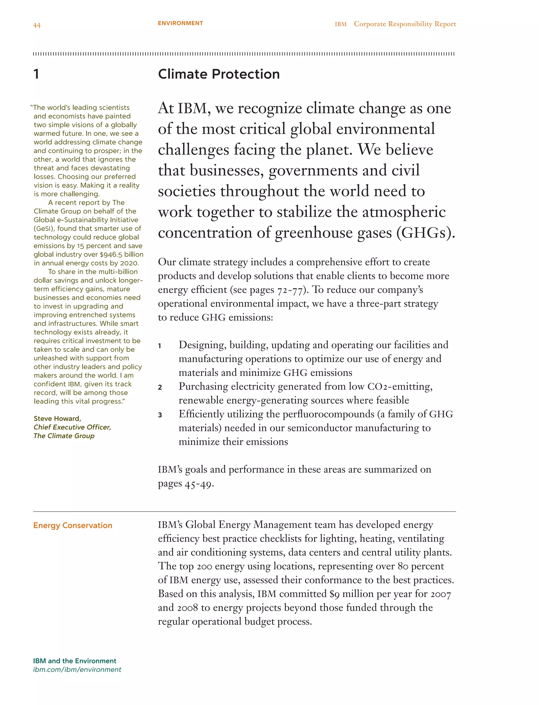 Climate Protection
At IBM, we recognize climate change as one
of the most critical global environmental
challenges facing the planet. We believe
that businesses, governments and civil
societies throughout the world need to
work together to stabilize the atmospheric
concentration of greenhouse gases (GHGs).
Our climate strategy includes a comprehensive effort to create
products and develop solutions that enable clients to become more
energy efficient (see pages 72-77). To reduce our company’s
operational environmental impact, we have a three-part strategy
to reduce GHG emissions:
Designing, building, updating and operating our facilities and1	
manufacturing operations to optimize our use of energy and
materials and minimize GHG emissions
Purchasing electricity generated from low2	 CO2-emitting,
renewable energy-generating sources where feasible
Efficiently utilizing the perfluorocompounds (a family of3	 GHG
materials) needed in our semiconductor manufacturing to
minimize their emissions
IBM’s goals and performance in these areas are summarized on
pages 45-49.
IBM’s Global Energy Management team has developed energy
efficiency best practice checklists for lighting, heating, ventilating
and air conditioning systems, data centers and central utility plants.
The top 200 energy using locations, representing over 80 percent
of IBM energy use, assessed their conformance to the best practices.
Based on this analysis, IBM committed $9 million per year for 2007
and 2008 to energy projects beyond those funded through the
regular operational budget process.
1
Energy Conservation
“The world’s leading scientists
and economists have painted
two simple visions of a globally
warmed future. In one, we see a
world addressing climate change
and continuing to prosper; in the
other, a world that ignores the
threat and faces devastating
losses. Choosing our preferred
vision is easy. Making it a reality
is more challenging.
	 A recent report by The
Climate Group on behalf of the
Global e-Sustainability Initiative
(GeSI), found that smarter use of
technology could reduce global
emissions by 15 percent and save
global industry over $946.5 billion
in annual energy costs by 2020.
	 To share in the multi-billion
dollar savings and unlock longer-
term efficiency gains, mature
businesses and economies need
to invest in upgrading and
improving entrenched systems
and infrastructures. While smart
technology exists already, it
requires critical investment to be
taken to scale and can only be
unleashed with support from
other industry leaders and policy
makers around the world. I am
confident IBM, given its track
record, will be among those
leading this vital progress.”
Steve Howard,
Chief Executive Officer,
The Climate Group
IBM and the Environment
ibm.com/ibm/environment
44 IBM  Corporate Responsibility ReportENVIRONMENT
 