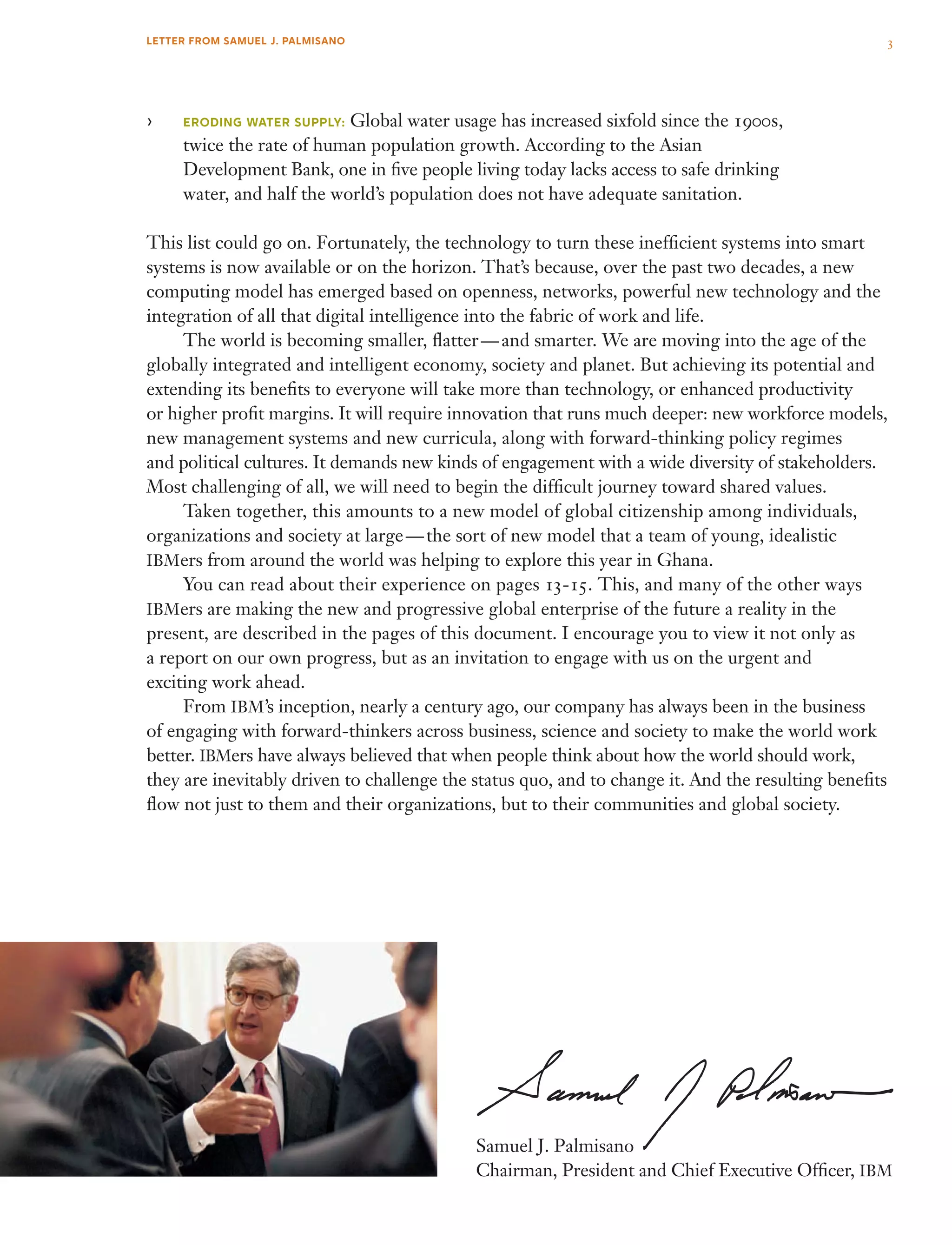 ›› Eroding water supply: Global water usage has increased sixfold since the 1900s,
twice the rate of human population growth. According to the Asian
Development Bank, one in five people living today lacks access to safe drinking
water, and half the world’s population does not have adequate sanitation.
This list could go on. Fortunately, the technology to turn these inefficient systems into smart
systems is now available or on the horizon. That’s because, over the past two decades, a new
computing model has emerged based on openness, networks, powerful new technology and the
integration of all that digital intelligence into the fabric of work and life.
	 The world is becoming smaller, flatter — and smarter. We are moving into the age of the
globally integrated and intelligent economy, society and planet. But achieving its potential and
extending its benefits to everyone will take more than technology, or enhanced productivity
or higher profit margins. It will require innovation that runs much deeper: new workforce models,
new management systems and new curricula, along with forward-thinking policy regimes
and political cultures. It demands new kinds of engagement with a wide diversity of stakeholders.
Most challenging of all, we will need to begin the difficult journey toward shared values.
	 Taken together, this amounts to a new model of global citizenship among individuals,
organizations and society at large — the sort of new model that a team of young, idealistic
IBMers from around the world was helping to explore this year in Ghana.
	 You can read about their experience on pages 13-15. This, and many of the other ways
IBMers are making the new and progressive global enterprise of the future a reality in the
present, are described in the pages of this document. I encourage you to view it not only as
a report on our own progress, but as an invitation to engage with us on the urgent and
exciting work ahead.
	 From IBM’s inception, nearly a century ago, our company has always been in the business
of engaging with forward-thinkers across business, science and society to make the world work
better. IBMers have always believed that when people think about how the world should work,
they are inevitably driven to challenge the status quo, and to change it. And the resulting benefits
flow not just to them and their organizations, but to their communities and global society.
Samuel J. Palmisano
Chairman, President and Chief Executive Officer, IBM
3LETTER FROM SAMUEL J. PALMISANO
 