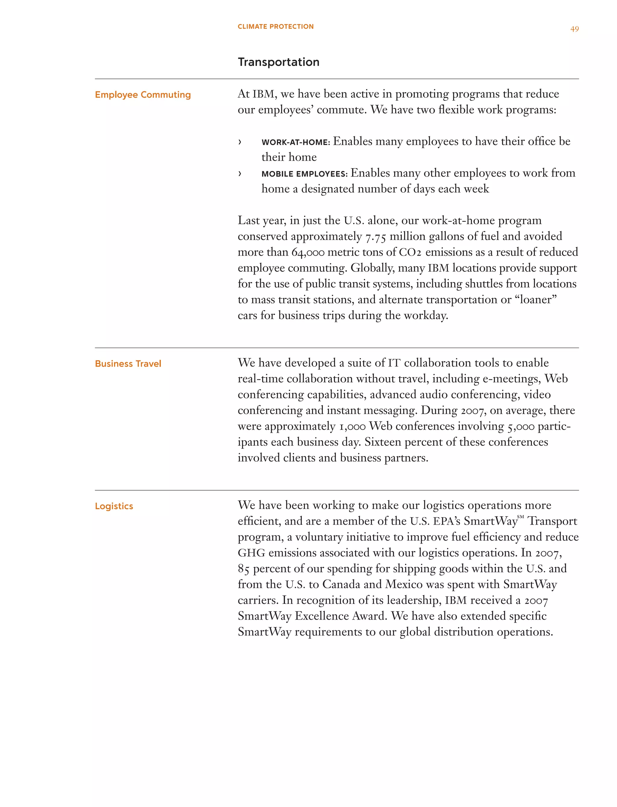 Transportation
At IBM, we have been active in promoting programs that reduce
our employees’ commute. We have two flexible work programs:
WORK-AT-HOME:›› Enables many employees to have their office be
their home
MOBILE EMPLOYEES:›› Enables many other employees to work from
home a designated number of days each week
Last year, in just the U.S. alone, our work-at-home program
conserved approximately 7.75 million gallons of fuel and avoided
more than 64,000 metric tons of CO2 emissions as a result of reduced
employee commuting. Globally, many IBM locations provide support
for the use of public transit systems, including shuttles from locations
to mass transit stations, and alternate transportation or “loaner”
cars for business trips during the workday.
We have developed a suite of IT collaboration tools to enable
real-time collaboration without travel, including e-meetings, Web
conferencing capabilities, advanced audio conferencing, video
conferencing and instant messaging. During 2007, on average, there
were approximately 1,000 Web conferences involving 5,000 partic­
ipants each business day. Sixteen percent of these conferences
involved clients and business partners.
We have been working to make our logistics operations more
efficient, and are a member of the U.S. EPA’s SmartWay
sm
Transport
program, a voluntary initiative to improve fuel efficiency and reduce
GHG emissions associated with our logistics operations. In 2007,
85 percent of our spending for shipping goods within the U.S. and
from the U.S. to Canada and Mexico was spent with SmartWay
carriers. In recognition of its leadership, IBM received a 2007
SmartWay Excellence Award. We have also extended specific
SmartWay requirements to our global distribution operations.
Employee Commuting
Business Travel
Logistics
49CLIMATE PROTECTION
 