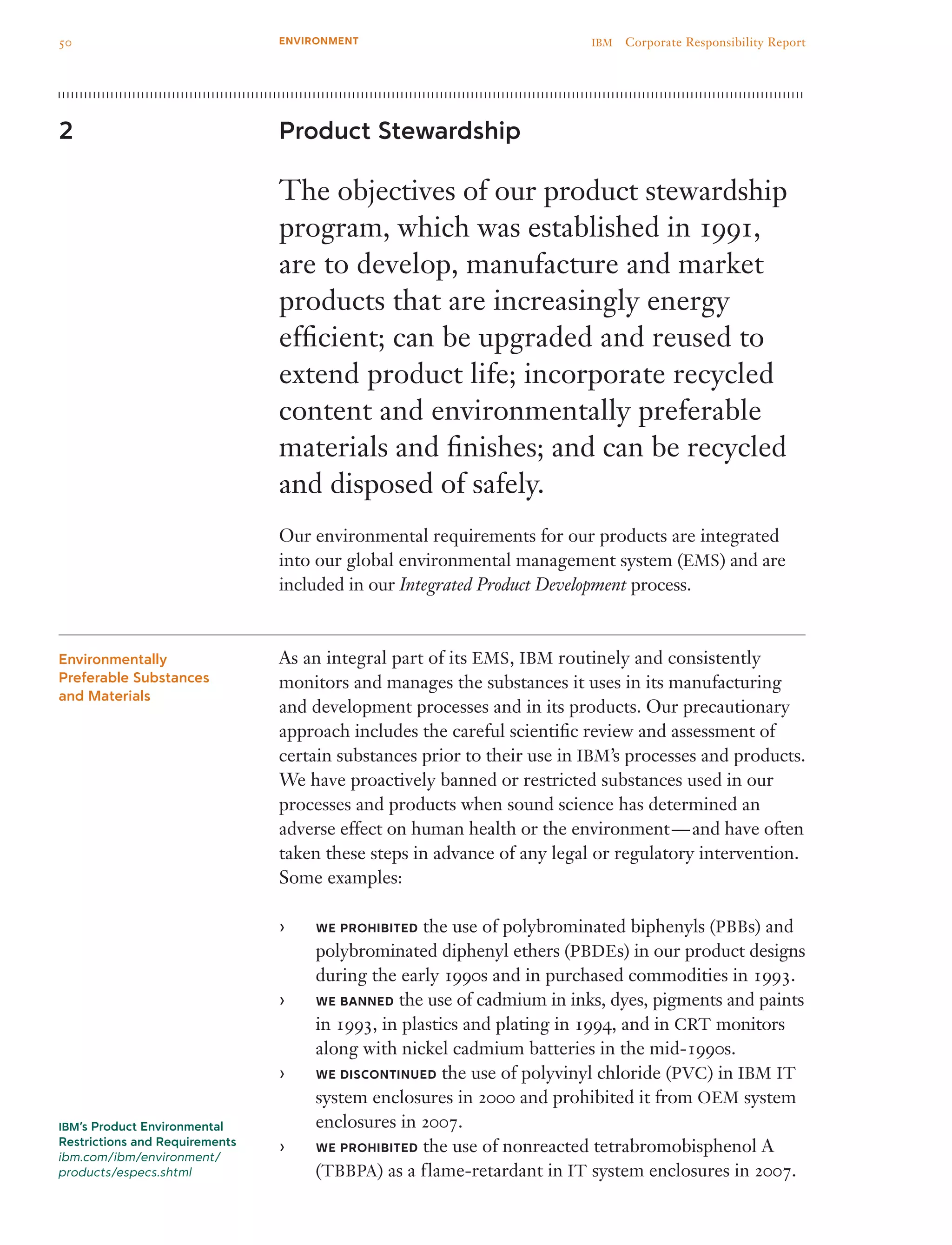Product Stewardship
The objectives of our product stewardship
program, which was established in 1991,
are to develop, manufacture and market
products that are increasingly energy
efficient; can be upgraded and reused to
extend product life; incorporate recycled
content and environmentally preferable
materials and finishes; and can be recycled
and disposed of safely.
Our environmental requirements for our products are integrated
into our global environmental management system (EMS) and are
included in our Integrated Product Development process.
As an integral part of its EMS, IBM routinely and consistently
monitors and manages the substances it uses in its manufacturing
and development processes and in its products. Our precautionary
approach includes the careful scientific review and assessment of
certain substances prior to their use in IBM’s processes and products.
We have proactively banned or restricted substances used in our
processes and products when sound science has determined an
adverse effect on human health or the environment — and have often
taken these steps in advance of any legal or regulatory intervention.
Some examples:
WE PROHIBITED›› the use of polybrominated biphenyls (PBBs) and
polybrominated diphenyl ethers (PBDEs) in our product designs
during the early 1990s and in purchased commodities in 1993.
WE banned›› the use of cadmium in inks, dyes, pigments and paints
in 1993, in plastics and plating in 1994, and in CRT monitors
along with nickel cadmium batteries in the mid-1990s.
We discontinued›› the use of polyvinyl chloride (PVC) in IBM IT
system enclosures in 2000 and prohibited it from OEM system
enclosures in 2007.
We prohibited›› the use of nonreacted tetrabromobisphenol A
(TBBPA) as a flame-retardant in IT system enclosures in 2007.
2
Environmentally
Preferable Substances
and Materials
IBM’s Product Environmental
Restrictions and Requirements
ibm.com/ibm/environment/
products/especs.shtml
50 IBM  Corporate Responsibility ReportENVIRONMENT
 