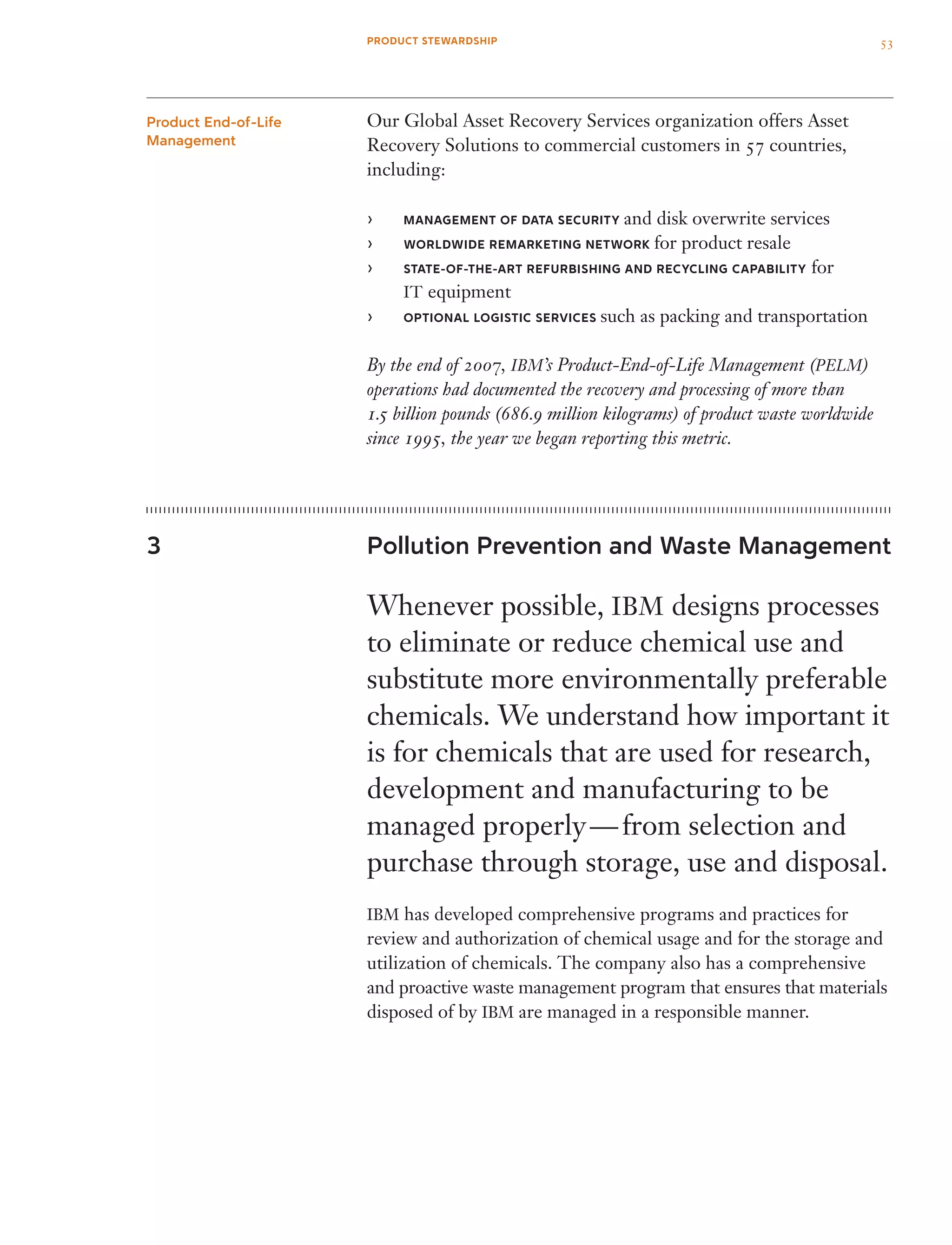 PRODUCT STEWARDSHIP
Our Global Asset Recovery Services organization offers Asset
Recovery Solutions to commercial customers in 57 countries,
including:
Management Of Data Security›› and disk overwrite services
Worldwide Remarketing Network›› for product resale
state-of-the-art refurbishing and recycling capability›› for
IT equipment
Optional Logistic Services›› such as packing and transportation
By the end of 2007, IBM’s Product-End-of-Life Management (PELM)
operations had documented the recovery and processing of more than
1.5 billion pounds (686.9 million kilograms) of product waste worldwide
since 1995, the year we began reporting this metric.
Pollution Prevention and Waste Management
Whenever possible, IBM designs processes
to eliminate or reduce chemical use and
substitute more environmentally preferable
chemicals. We understand how important it
is for chemicals that are used for research,
development and manufacturing to be
managed properly — from selection and
purchase through storage, use and disposal.
IBM has developed comprehensive programs and practices for
review and authorization of chemical usage and for the storage and
utilization of chemicals. The company also has a comprehensive
and proactive waste management program that ensures that materials
disposed of by IBM are managed in a responsible manner.
Product End-of-Life
Management
3
53
 
